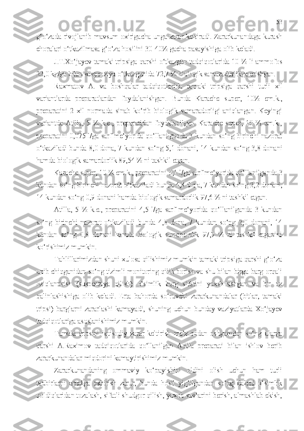 53
g‘o‘zada rivojlanib mavsum oxirigacha unga zarar keltiradi. Zararkunandaga kurash
choralari o‘tkazilmasa g‘o‘za hosilini 30-40% gacha pasayishiga olib keladi. 
J.T.Xo‘jayev tamaki tripsiga qarshi o‘tkazgan tadqiqotlarida 10 % li ammofos
22,0 kg/ga bilan suspenziya o‘tkazganida 72,7 % biologik samaradorlikga erishgan. 
Raxmatov   A .   va   boshqalar   tadqiqotlarida   tamaki   tripsiga   qarshi   turli   xil
variantlarda   prep ara tlardan   foydalanishgan.   Bunda   Karache   super,   10%   em.k.,
preparatini   2   xil   normada   sinab   ko‘rib   biologik   samaradorligi   aniqlangan.   Keyingi
variantda   Atilla,   5   %   k.e.,   preparatidan   foydalanilgan.   Karache   super,   10   %   em.k.,
preparatini   0,075 l/ga sarf me‘yorida qo‘llanilganda 3 kundan so‘ng birinchi nazorat
o‘tkaziladi bunda 8,0 dona, 7 kundan so‘ng 5,1 donani, 14 kundan so‘ng 3,8 donani
hamda biologik samardorlik 89,54 % ni tashkil etgan.
Karache super, 10 % em.k., preparatini  0,1 l/ga sarf me‘yorida qo‘llanilganda 3
kundan so‘ng birinchi nazorat o‘tkaziladi bunda 4,8 dona, 7 kundan so‘ng 2,2 donani,
14 kundan so‘ng 0,9 donani hamda biologik samardorlik 97,6 % ni tashkil etgan. 
Atilla,   5   %   k.e.,   preparatini   4,5   l/ga   sarf   me‘yorida   qo‘llanilganda   3   kundan
so‘ng   birinchi   nazorat   o‘tkaziladi   bunda   4,8   dona,   7   kundan   so‘ng   2,0   donani,   14
kundan   so‘ng   0,8   donani   hamda   biologik   samardorlik   97,9   %   ni   tashkil   etganini
ko‘rishimiz mumkin. 
Tahlillarimizdan shuni xulosa qilishimiz mumkin tamaki tripsiga qarshi g‘o‘za
unib chiqganidan so‘ng tizimli monitoring qilib borish va shu bilan birga barg orqali
oziqlantirish   (suspenziya   qilish)   o‘simlik   barg   sifatini   yaxshilashgan   va   bir   oz
qalinlashishiga   olib   keladi.   Erta   bahorda   so‘ruvchi   zararkunandalar   (bitlar,   tamaki
tripsi)   barglarni   zararlashi   kamayadi,   shuning   uchun   bunday   vaziyatlarda   Xo‘jayev
tadqiqotlariga asoslanishimiz mumkin. 
Tamaki   tripsini   iqtisodiy   zarar   keltirish   me’zonidan   oshganidan   so‘ng   ularga
qarshi   A.Raximov   tadqiqotlarida   qo‘llanilgan   Atilla   preparati   bilan   ishlov   berib
zararkunandalar miqdorini kamaytirishimiz mumkin.
Zararkunandaning   ommaviy   ko‘payishini   oldini   olish   uchun   ham   turli
tadbirlarni   amalga   oshirish   zarur,   bunda   hosil   yig‘ilgandan   so‘ng   dalani   o‘simlik
qoldiqlaridan tozalash, sifatli shudgor qilish, yaxob suvlarini berish, almashlab ekish, 