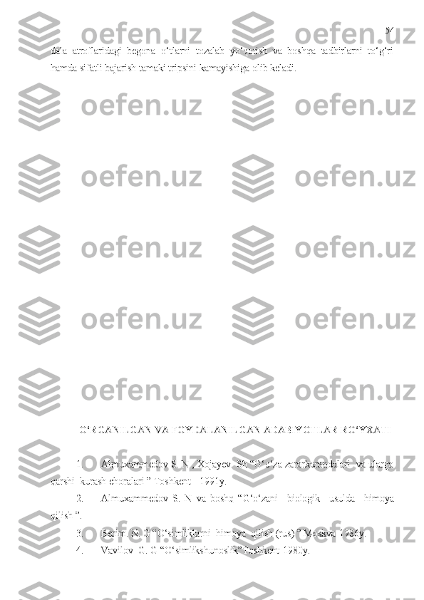 54
dala   atroflaridagi   begona   o‘tlarni   tozalab   yo‘qotish   va   boshqa   tadbirlarni   to‘g‘ri
hamda sifatli bajarish tamaki tripsini kamayishiga olib keladi.
O‘RGANILGAN VA  FOYDALANILGAN ADABIYOTLAR RO‘YXATI
1. Almuxammedov S. N , Xojayev. Sh “G‘o‘za zararkurandalari  va ularga
qarshi  kurash choralari ” Toshkent - 1991y.
2. Almuxammedov   S.   N   va   boshq   “G‘o‘zani     biologik     usulda     h imoya
qilish ”.
3. Berim. N. G “O‘simliklarni   h imoya  qi li sh (rus) ” Moskva-1986y.
4. Vavilov  G. G “O‘simlikshunoslik”Toshkent-1980y. 