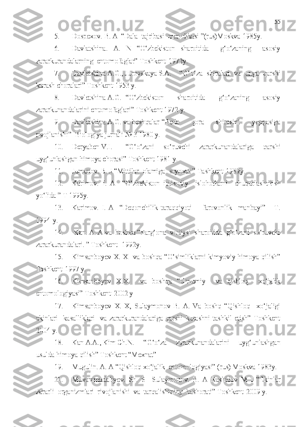 55
5. Dospexov. B. A  “Dala  tajribasi  metodikasi ”(rus)Moskva-1985y.
6. Davlatshina.   A.   N   “O‘zbekiston   sharoitida     g‘o‘zaning     asosiy
zararkurandalarning  entomof a glar” T o shkent-1972y.
7. Davletshina A.G., Jurovskaya S.A. “G‘o‘za   shiralari   va   unga   qarshi
kurash choralari” Toshkent 1953 y.
8. Davletshina A.G. “O‘zbekiston   sharoitida   g‘o‘zaning   asosiy
zararkunandalarini entomofaglari” Toshkent 1972 y.
9. Davletshina A.G. va boshqalar “Beda   qora   shirasini   yoppasiga
rivojlanishi”  Biologiya jurnali № 3 1980 y.
10. Deryaben V.I. “G‘o‘zani   so‘ruvchi   zararkunandalariga   qarshi
uyg‘unlashgan himoya chorasi” Toshkent 1981 y.
11. Jumanov. B. J “Mittilar  olamiga  sayo x at ” Tashkent-1989y.
12. Karimov.   I.   A     “O‘zbekiston   iqtisodiy     islo ho tlarni     chuqurlashtirish
yo‘lida ” T 1995y.
13. Karimov.   I.   A     “Deqonchilik   taraqqiyoti   -     farovonlik     manbayi”       T .
1994-y.
14.   Kan. A. A va  boshqa “Farg‘ona  vodiysi  sharoitida  g‘o‘zani  so‘ruvchi
zararkurandalari. ” Toshkent -1992y.
15. Kimsanboyev X. X   va boshqa “O‘simliklarni kimyoviy himoya qilish”
Toshkent-1997 y. 
16. Kimsanboyev   X.X.     va   boshqa   “Umumiy     va   qishloq     xo‘jalik
entomologiyasi” Toshkent-2002 y
17. Kimsanboyev   X.   X,   Sulaymonov   B.   A.   Va   boshq   “Qishloq     xo‘jaligi
ekinlari     kasalliklari     va   zararkurandalariga   qarshi   kurashni   tashkil   etish”   Toshkent
2004 y.
18. Kan A.A., Kim Ch.N. “G‘o‘za   zararkunandalarini   uyg‘unlashgan
usulda  h imoya qilish” Toshkent “Mexnat”
19. Mugulin. A. A “Qishloq xo‘jalik  entomologiyasi”   (rus) Moskva 1983y.
20. Muxammadaliyev.   Sh.   S     Sulaymonov.   B.   A   Rashidov   M   I   “E k inlar
zararli  organizmlari  rivojlanishi  va  tarqalishining  bashorati” Toshkent-2009 y. 