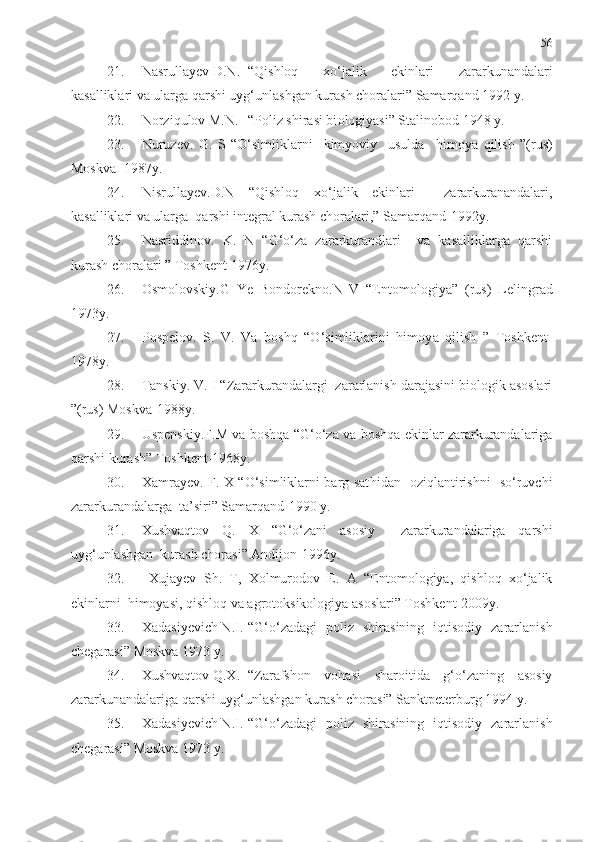 56
21. Nasrullayev D.N. “Qishloq   xo‘jalik   ekinlari   zararkunandalari
kasalliklari va ularga qarshi uyg‘unlashgan kurash choralari” Samarqand 1992 y.
22. Norziqulov M.N. “Poliz shirasi bi o logiyasi” Stalinobod 1948 y.
23. Nuruzev.   G.   S   “O‘simliklarni     kimyoviy     usulda     h imoya   qilish   ”(rus)
Moskva -1987y.
24. Nisrullayev.D.N   “Qishloq   xo‘jalik   ekinlari     zararkuranandalari,
kasalliklari va ularga  qarshi integral kurash choralari,” Samarqand-1992y.
25. Nasriddinov.   K.   N   “G‘o‘za   zararkurandlari     va   kasalliklarga   qarshi
kurash choralari ” Toshkent-1976y.
26. Osmolovskiy.G   Ye   Bondorekno.N   V   “Entomologiya”   (rus)   Lelingra d
1973y.
27. Pospelov.   S.   V.   Va   boshq   “O‘simliklarini   himoy a   qilish   ”   Toshkent-
1978y.   
28. Tanskiy. V. I “Zararkurandalargi  zararlanish darajasini biologik asoslari
”(rus) Moskva-1988y.
29. Uspenskiy.F.M va boshqa “G‘o‘za va boshqa ekinlar zararkurandalariga
qarshi kurash” Toshkent-1968y.
30. Xamrayev. F. X “O‘simliklarni barg sat h idan   oziqlantirishni   so‘ruvchi
zararkurandalarga  ta’siri” Samarqand-1990 y.
31. Xushvaqtov   Q.   X   “G‘o‘zani   asosiy     zararkurandalariga   qarshi
uyg‘unlashgan  kurash chorasi” Andijon-1996y.
32.   Xujayev   Sh.   T,   Xolmurodov   E.   A   “Entomologiya,   qishloq   xo‘jalik
ekinlarni  himoyasi, qishloq va agrotoksikologiya asoslari” Toshkent-2009y.
33. Xadasiyevich N.I. “G‘o‘zadagi   poliz   shirasining   iqtisodiy   zararlanish
chegarasi” Moskva 1973 y.
34. Xushvaqtov Q.X. “Zarafshon   vohasi   sharoitida   g‘o‘zaning   asosiy
zararkunandalariga qarshi uyg‘unlashgan kurash chorasi” Sanktpeterburg 1994 y.
35. Xadasiyevich N.I. “G‘o‘zadagi   poliz   shirasining   iqtisodiy   zararlanish
chegarasi” Moskva 1973 y. 