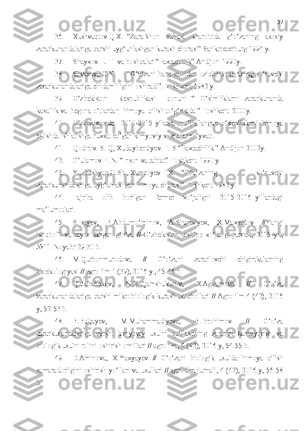 57
36. Xushvaqtov Q.X. “Zarafshon   vohasi   sharoitida   g‘o‘zaning   asosiy
zararkunandalariga qarshi uyg‘unlashgan kurash chorasi” Sanktpeterburg 1994 y.
37. Shayxov. E  T  va boshq alar  “Paxtachil i k” Andijon-1990y.
38. Shvesova O.N. “G‘o‘zani barg sat h idan oziqlantirish uning so‘ruvchi
zararkunandalariga chidamliligini oshiradi”. Toshkent 1982 y.
39. O‘zbekiston     Respublikasi     qonuni   “   O‘simliklarni   zararkunanda
kasallik va  begona o‘tlardan   h imoya  qilish to‘g‘risida ” Toshkent-2000y.
40. O‘zbekistonda     2010-2015   yilarga   mo‘ljallangan   o‘simliklarni   himoya
qilishda ishlatishga ruxsat etilgan kimyoviy vositalar ro‘yxati.
41. Qodirov. S. Q ,  Xudayberdiyev. T. S “Paxtachilik ” Andijon-2002y.
42. G‘ulamov P. N. “Inson va tabiat” Toshkent-1990 y.
43. Yuzboshyan O.Sh., Xamroyev F.X. “G‘o‘zaning   so‘ruvchi
zararkunandalariga uyg‘unlashgan himoya chorasi” Toshkent 1982 y.
44. Tajriba     olib     borilgan     fermer     xo‘jaligni     2015-2016   yillardagi
ma’lumotlari.
45. S.Isayev,   B.Abdumo‘minov,   A.Shamsiyev,   X.Maxsadov   //Yangi
istiqbolli   va   rayonlashgan   g‘o‘za   //   O‘zbekiston   qishloq   xo‘jaligi   jurnali,   2015   yil,
№11. Noyabr 29-30 b. 
46. M.Qurbonmurodova   //   G‘o‘zani   zararlovchi   chigirtkalarning
bioekologiyasi // agro ilm 1 (39), 2016 y., 45-46 b.
47. Q.Bababekov,   N.Xo‘jamshukurov,   X.Agzamova   //   G‘o‘za
zararkunandalariga qarshi mikrobiologik kurash istiqbollari // Agro ilm 4 (42), 2016
y, 52-53 b.
48. B.Boltayev,   M.Muhammadiyeva,   B.Ibrohimov   //   G‘o‘za
zararkunandalariga   qarshi   kimyoviy   usulni   qo‘llashning   zararini   kamaytirish   va
biologik usulni rolini oshirish omillari // agro ilm, 4 (42), 2016 y, 54-55 b.
49. D.Aminova,   X.Yaxyayev   //   G‘o‘zani   biologik   usulda   himoya   qilish
samaradorligini oshirish yo‘llari va usullari // agro ilm jurnali, 4 (42), 2016 y, 56-58
b. 