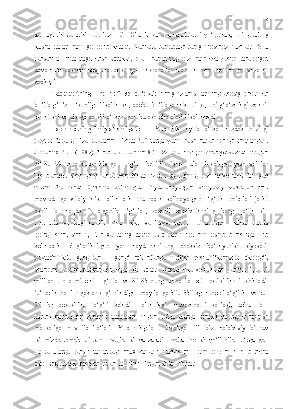 6
kamaytirishga   erishmoq  lozimdir. Chunki   zararkunandalarni   yo‘qotsak,   uning tab i iy
kushandalari   h am   yo‘qolib   ketadi.   Natijada   tabiatdagi   tabiy   biosenoz   buziladi.   Shu
narsani   alohida qayd  etish  kerakki, ona  – tabiatning  o‘zi  ham   evalyusion  taraqqiyot
davomida   boshqa   mavjudotlar   singari   hasharotlar   olamida   ham   ma’lum   muvozanat
saqlaydi. 
Tadqiqotning   predmeti   va   ob’ekti:   ilmiy   izlanishlarining   asosiy   predmeti
bo‘lib g‘o‘za o‘simligi hisoblansa, obekti bo‘lib tamaki tripsi, uni g‘o‘zadagi  zarari,
tarqalishi va ularga qarshi o‘tkazilgan kurash choralari hisoblanadi. 
Tadqiqotning ilmiy ahamiyati:  Yuqorida   aytib   o‘tkanimizdek   hozirgi
paytda faqat g‘o‘za dalalarini o‘zida 300 turga yaqin hashoratlar borligi aniqlangan.
Jumanov B.J.  (1989) fikricha shulardan 8-10 % gina hosilga zarar yetkazadi, qolgan
70-80   %   zararkunandalarga   qirg‘in   keltirib   faqat   ular   hisobiga   yashovchilar
hisoblanadi.   Keyingi yillarda   respublika mizda insonlarning qishloq xo‘jalik faoliyati
ancha   faollashdi.   Qishloq   xo‘jaligida   foydalanayotgan   kimyoviy   vositalar   tirik
mavjudotga   salbiy   ta’sir   qilmoqda.   Tuproqqa   solinayotgan   o‘g‘itlar   miqdori   jadal
oshib   bormoqda.   Noorganik   o‘g‘itlar,   zaxarli   ximikatlarning   keng   qo‘llanishi
tuproqda   va   keyinchalik   o‘simliklar   va   hayvonlardan   olinadigan   mahsulotlarda
qo‘rg‘oshin,   simob,   ftor   va   tabiiy   radionukleidlar   miqdorini   oshib   borishiga   olib
kelmoqda.   Sug‘oriladigan   yer   maydonlarining   cheksiz   ko‘paytirish   siyosati,
paxtachilikda   yangidan   –   yangi   rekordlarga   intilish   respublikamizda   ekologik
sharoitni juda murakkablashuviga olib keladi.  Respublika xo‘jaliklari har yili 1,3-1,4
million   tonna   mineral   o‘g‘itlar   va   80-85   ming   tonna   har   xil   pestitsidlarni   ishlatadi.
O‘rtacha har bir gektar sug‘oriladigan maydonga 300-350 kg mineral o‘g‘itlar va 20-
25   kg   pestisidlar   to‘g‘ri   keladi.   Tabiatdagi   muvozanatni   saqlash   uchun   bor
zararkunandalarni   zararlik   darajasini   bilgan   holda   ularga   kerakli   vaqtda   kurashish
maqsadga   muvofiq   bo‘ladi.   Yuqoridagilarni   hisobga   olib   biz   malakaviy   bitiruv
ishimizda   tamaki   tripsi ni   rivojlanish   va   zararini   xabar   berish   yo‘li   bilan   o‘rgangan
holda   ularga   qarshi   tabiatdagi   muvozanatni   buzilishni   oldini   olishni   iloji   boricha
ekologik toza kurash choralari tahlilini o‘rganishdan iborat.  