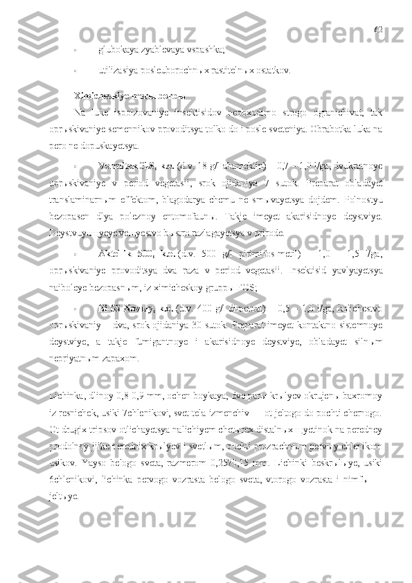 62
 glubokaya zyablevaya vspashka;
 utilizasiya posleuborochnыx rastitelnыx ostatkov.
Ximicheskiye merы borbы
Na   luke   ispolzovaniye   insektisidov   neobxodimo   strogo   ogranichivat,   tak
oprыskivaniye semennikov provoditsya tolko do i posle sveteniya. Obrabotka luka na
pero ne dopuskayetsya.
 Vermitek 018, k.e.   (d.v. 18 g/l abamektin) – 0,7 – 1,0 l/ga, dvukratnoye
oprыskivaniye   v   period   vegetasii,   srok   ojidaniya   7   sutok.   Preparat   obladayet
translaminarn ы m   effektom,   blagodarya   chemu   ne   sm ы vayetsya   dojdem.   Polnostyu
bezopasen   dlya   poleznoy   entomofaun ы .   Takje   imeyet   akarisidnoye   deystviye.
Deystvuyu щ yeye ve щ yestvo b ы stro razlagayetsya v prirode.
 Aktellik   500,   k.e.   (d.v.   500   g/l   pirimifos-metil)   –   1,0   –   1,5   l/ga,
opr ы skivaniye   provoditsya   dva   raza   v   period   vegetasii.   Insektisid   yavlyayetsya
naiboleye bezopasnыm, iz ximicheskoy gruppы FOS;
 Bi-58  Novыy,   k.e.   (d.v.   400  g/l   dimetoat)   –  0,5   –  1,0   l/ga,  kolichestvo
oprыskivaniy – dva, srok ojidaniya 30 sutok.   Preparat  imeyet  kontaktno-sistemnoye
deystviye,   a   takje   fumigantnoye   i   akarisidnoye   deystviye,   obladayet   siln ы m
nepriyatn ы m zapaxom.
Lichinka, dlinoy 0,8-0,9 mm, ochen boykaya, dve parы krыlyev okrujenы baxromoy
iz resnichek, usiki 7chlenikovi, svet tela izmenchiv — ot jeltogo do pochti chernogo.
Ot drugix tripsov otlichayetsya nalichiyem chetыrex distalnыx щyetinok na peredney
prodolnoy jilke perednix krыlyev i svetlыm, pochti prozrachnыm pervыy chlenikom
usikov.   Yayso   belogo   sveta,   razmerom   0,25?0,15   mm.   Lichinki   beskrыlыye,   usiki
6chlenikovi,   lichinka   pervogo   vozrasta   belogo   sveta,   vtorogo   vozrasta   i   nimfы   —
jeltыye. 