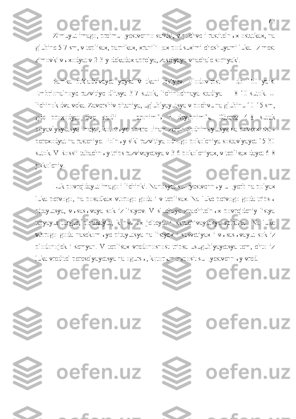 63
Zimuyut imago, preimuщyestvenno samki, v pochve i rastitelnыx ostatkax, na
glubine 5-7 sm, v teplisax, parnikax, xraniliщax pod suximi cheshuyami luka. Iz mest
zimovki vыxodyat v 2-3-y dekadax aprelya, zaselyaya vnachale sornyaki.
Samka   otklad ы vayet   yaysa   v   tkani   listyev.   Plodovitost   —   do   100   yais.
Embrionalnoye   razvitiye   dlitsya   3-7   sutok,   lichinochnaya   stadiya   —   8-10   sutok.   U
lichinok dva veka. Zavershiv pitaniya, uglublyayutsya v pochvu na glubinu 10-15 sm,
gde   proxodyat   dve   stadii   —   pronimf ы   i   deytonimf ы .   Cherez   4-8   sutok
poyavlyayutsya imago, kotor ы ye po tre щ inam zemli podnimayutsya na poverxnost i
perexodyat na rasteniye. Poln ы y sikl razvitiya odnogo pokoleniya sostavlyayet 15-30
sutok. V Rossii tabachn ы y trips razvivayetsya v 3-6 pokoleniyax, v teplisax dayet 6-8
pokoleniy.
Luk povrejdayut imago i lichinki. Nanosyat su щ yestvenn ы y u щ yerb na polyax
luka  pervogo,   na  posadkax   vtorogo   goda  i   v  teplisax.   Na   luke   pervogo   goda   trips ы
pitayutsya,   v ы sas ы vaya   sok   iz   listyev.   V   sluchaye   znachiteln ы x   povrejdeniy   listya
teryayut   turgor,   ponikayut,   kons ы   ix   jelteyut   i   skruchivayutsya   spiralno.   Na   luke
vtorogo   goda   nasekom ы ye   pitayutsya   na   listyax   i   sosvetiyax   i   v ы sas ы vayut   sok   iz
plodonojek   i   semyan.   V   teplisax   vredonosnost   tripsa   usugublyayetsya   tem,   chto   iz
luka vreditel pereselyayetsya na ogurs ы , kotor ы m nanosit su щ yestvenn ы y vred. 