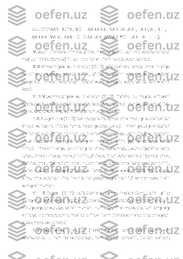 7
I   –   bob.  G‘O‘ZANI SO‘RUVCHI ZARARKUNANDALARI, TARQALISHI,
ZARARI VA KURASH CHORALARI ( ADABIYOTLAR TAHLILI ).
Mustaqil O‘zbekistonimizda g‘o‘za o‘simligida 300 dan ortiq zararkunandalar
mavjud. Tripslar (tamaki) 40 dan orti q   h ar xil o‘simliklarda zarar  keltiradi.
X.X.Kimsanboyev   va   boshqalar   (2002)   ta’kidlashicha   tamaki   tripsi   hoshiya
qanotlilar   turkumiga   mansub   bo‘lib,   g‘o‘za   barglarini   shirasini   so‘rib,   sifatini
pasaytiradi.Tripsdan   zararlangan   barglar   vazni   kamayib,   saralanganda   darrov   sinib
ketadi. 
Sh.S.Muxammadaliyev   va   boshqalar   (2002)   fikricha   bu   mayda   so‘ruvchi
zararkunanda, asosan tamaki barglariga katta zarar keltiradi. Bundan tashqari g‘o‘za,
piyoz, karam, kartoshka va bodringda  h am zarar keltiradi. 
B.A.Sulaymonov (2002) bashoratiga ko‘ra tamaki tripsi mart oyida qish l ashdan
chiqadi va begona o‘tlarga hamda bedapoyalarga tushadi. Tripsni yetuk yoshdagilari
qishlab chiqadi. G‘o‘za ni h ollari una boshlashi bilan ularga uchib o‘tadi va barglarni,
o‘suv   nuqtalarini   zararlaydi.   Ular   yosh   barglarni   s o ‘rib   yirtilib   ketishiga   sabab
bo‘ladi.   Tripslar   hoshiya   qanotlilar   yoki   tripslar   turkumiga,   tuxumqo‘ygichlar   kenja
turiga, tripslar oilasiga mansub bo‘lib, g‘o‘zada 3-turi zarar keltiradi.1)tamaki tripsi,
2)g‘o‘za tripsi, 3)shiraburin tripsi. Bularni ichida tamaki tripsi keng tarqalgan bo‘lib,
g‘o‘zani   kuchli   zararlaydi.(Yaxontov   1937)   N.I.Xodosavich   (1975)   ma’lumotiga
ko‘ra,   trips   zararidan   o‘rta   hisobda   har   gektar   maydondan   4,6   sentner   paxta   hosili
kamayish mumkin. 
Sh.T.Xo‘jayev   (2014)   ta’kidlashicha   ayrim   insektisidlarni   ko‘p   yillar
mobaynida   surunkasiga   ishlatish   natijasida   bu   preparatlarga   nisbatan   bardoshli
populyatsiyalar vujudga kelishi mumkin. Buni oldini olish maqsadida turli kimyoviy
sinflarga oid preparatlarni almashlab qo‘llash lozim.O‘zbekiston sharoitida trips yetti-
sakkiz marta avlod beradi.
S.M.Pospelov   va   boshqalar   (1978)   fikricha,   tamaki   tripsi   h ammaxo‘r
zararkunanda.   U   ham   issiqxonalardagi,   ham   daladagi   tamakini,   bundan   tashqari, 