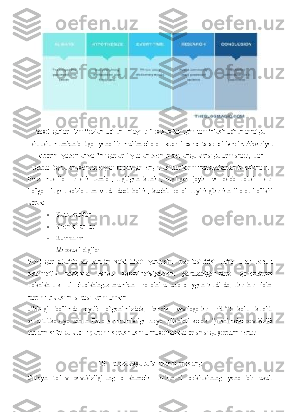 Savdogarlar o'z mijozlari uchun onlayn to'lov xavfsizligini ta'minlash uchun amalga
oshirishi mumkin bo'lgan yana bir muhim chora -   kuchli parol talab qilishdir.   Aksariyat
kiberjinoyatchilar va firibgarlar foydalanuvchi hisoblariga kirishga urinishadi, ular
odatda foydalanuvchilar o'ylab topadigan eng mashhur kombinatsiyalardan boshlanadi.
Ba'zi   misollar   orasida   ismlar,   tug'ilgan   kunlar,   tug'ilgan   joylar   va   eslab   qolish   oson
bo'lgan   lug'at   so'zlari   mavjud.   Ideal   holda,   kuchli   parol   quyidagilardan   iborat   bo'lishi
kerak:
 Katta harflar
 Kichik harflar
 Raqamlar
 Maxsus belgilar
Savdogar   sifatida   siz   xaridni   yoki   hisob   yaratishni   osonlashtirish   uchun   ular   uchun
avtomatik   ravishda   ushbu   kombinatsiyalarni   yaratadigan   parol   generatorini
qo'shishni   ko'rib   chiqishingiz   mumkin   .   Parolni   unutib   qo'ygan   taqdirda,   ular   har   doim
parolni tiklashni so'rashlari mumkin.
Oldingi   bo'limda   aytib   o'tganimizdek,   barcha   savdogarlar   PSD2   kabi   kuchli
autentifikatsiya   uchun   Evropa   qonunlariga   rioya   qilishlari   kerak.   Qo'shimcha   xavfsizlik
qatlami sifatida kuchli parolni so'rash ushbu muvofiqlikka erishishga yordam beradi.
10. Tranzaksiya tafsilotlarini moslang
Onlayn   to'lov   xavfsizligining   qo'shimcha   qatlamini   qo'shishning   yana   bir   usuli 