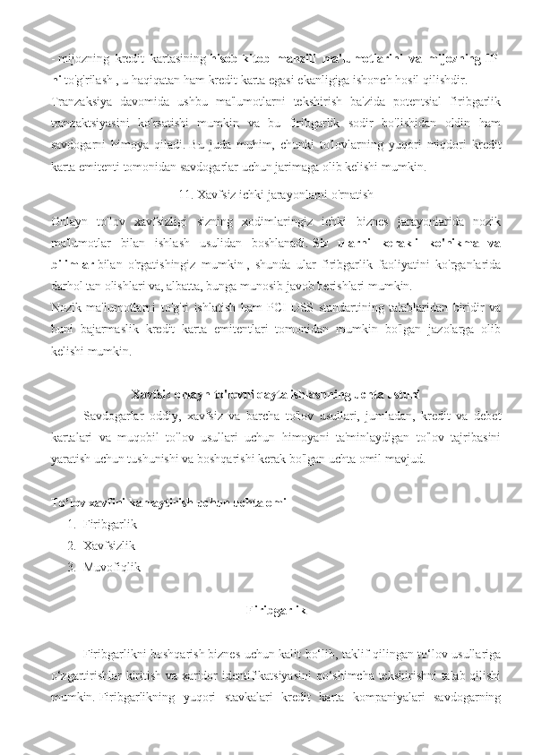 -   mijozning   kredit   kartasining   hisob-kitob   manzili   ma'lumotlarini   va   mijozning   IP-
ni   to'g'rilash , u haqiqatan ham kredit karta egasi ekanligiga ishonch hosil qilishdir.
Tranzaksiya   davomida   ushbu   ma'lumotlarni   tekshirish   ba'zida   potentsial   firibgarlik
tranzaktsiyasini   ko'rsatishi   mumkin   va   bu   firibgarlik   sodir   bo'lishidan   oldin   ham
savdogarni   himoya   qiladi.   Bu   juda   muhim,   chunki   to'lovlarning   yuqori   miqdori   kredit
karta emitenti tomonidan savdogarlar uchun jarimaga olib kelishi mumkin.
11. Xavfsiz ichki jarayonlarni o'rnatish
Onlayn   to'lov   xavfsizligi   sizning   xodimlaringiz   ichki   biznes   jarayonlarida   nozik
ma'lumotlar   bilan   ishlash   usulidan   boshlanadi.   Siz   ularni   kerakli   ko'nikma   va
bilimlar   bilan   o'rgatishingiz   mumkin   ,   shunda   ular   firibgarlik   faoliyatini   ko'rganlarida
darhol tan olishlari va, albatta, bunga munosib javob berishlari mumkin.
Nozik   ma'lumotlarni   to'g'ri   ishlatish   ham   PCI-DSS   standartining   talablaridan   biridir   va
buni   bajarmaslik   kredit   karta   emitentlari   tomonidan   mumkin   bo'lgan   jazolarga   olib
kelishi mumkin.
Xavfsiz onlayn to'lovni qayta ishlashning uchta ustuni
Savdogarlar   oddiy,   xavfsiz   va   barcha   to'lov   usullari,   jumladan,   kredit   va   debet
kartalari   va   muqobil   to'lov   usullari   uchun   himoyani   ta'minlaydigan   to'lov   tajribasini
yaratish uchun tushunishi va boshqarishi kerak bo'lgan uchta omil mavjud.
To’lov xavfini kamaytirish uchun uchta omil
1. Firibgarlik
2. Xavfsizlik
3. Muvofiqlik
Firibgarlik
Firibgarlikni boshqarish   biznes uchun kalit bo‘lib, taklif qilingan to‘lov usullariga
o‘zgartirishlar kiritish va xaridor identifikatsiyasini  qo‘shimcha tekshirishni talab qilishi
mumkin.   Firibgarlikning   yuqori   stavkalari   kredit   karta   kompaniyalari   savdogarning 