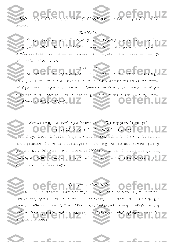 to'lovlarni qayta ishlash huquqini bekor qilishi va biznes obro'siga salbiy ta'sir ko'rsatishi
mumkin.
Xavfsizlik
Kiberjinoyatchilar   qimmatli   shaxsiy   va   moliyaviy   ma'lumotlarni   o'g'irlash
imkoniyatini   berish   uchun   zaifliklarni   qidirar   ekan,   savdogarlar   to'lov   jarayoni
xavfsiz   bo'lishini   va   qimmatli   biznes   va   mijozlar   ma'lumotlarini   himoya
qilishini   ta'minlashi kerak .
Muvofiqlik
Nazorat   qiluvchi   organlar   yoki   alohida   mamlakatlar   tomonidan   o'rnatilgan
maxfiylik   va   ma'lumotlar   xavfsizligi   standartlari   biznes   va   jismoniy   shaxslarni   himoya
qilishga   mo'ljallangan.   Savdogarlar   o'zlarining   majburiyatlari   nima   ekanligini
tushunishlari   va   biznesni   amalga   oshiradigan   har   qanday   joyda   talablarga   rioya
qilishlarini ta'minlashlari kerak.
Xavfsiz onlayn to'lovni qayta ishlash uchun 10 ta eng yaxshi amaliyot
IP va to'lov manzili ma'lumotlarini moslang
Tranzaksiya davomida taqdim etilgan tafsilotlarni tekshirish firibgarlik sodir bo'lishidan
oldin   potentsial   firibgarlik   tranzaktsiyasini   belgilashga   va   biznesni   himoya   qilishga
yordam   beradi.   Manzilni   tekshirish   xizmati   (AVS)   xaridorning   IP-manzilini   mijozning
karta egasi ekanligiga ishonch hosil qilish uchun foydalaniladigan kredit kartaning hisob-
kitob manzili bilan taqqoslaydi.
Ma'lumotlarni shifrlash
SSL   va   TLS   -   (Transport   Layer   Security)   TLS   va   (Secure   Sockets   Layer)   Internetda
harakatlanayotganda   ma'lumotlarni   autentifikatsiya   qiluvchi   va   shifrlaydigan
protokollardir.   SSL   protokollari   bilan   tranzaktsiyalarni   himoya   qilish   maxfiy
ma'lumotlarning   shifrlanganligini   va   faqat   mo'ljallangan   qabul   qiluvchi   tomonidan
kirishini ta'minlaydi. 