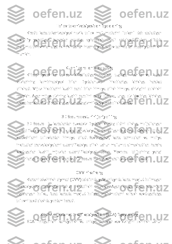 To'lov tokenizatsiyasidan foydalaning
Kredit   karta   tokenizatsiyasi   nozik   to'lov   ma'lumotlarini   "token"   deb   ataladigan
tasodifiy   yaratilgan   raqamlar   qatoriga   aylantirish   orqali   aniqlaydi.   Token   sifatida
ma'lumot to'lovni amalga oshirish uchun internet yoki to'lov tarmoqlari orqali yuborilishi
mumkin.
Kuchli parollar talab qiling
Kiberjinoyatchilar   tez-tez   ishlatiladigan   nomlar,   tug'ilgan   kunlar   va   lug'at
so'zlarining   kombinatsiyasi   bilan   foydalanuvchi   hisoblariga   kirishga   harakat
qilishadi.   Mijoz   hisoblarini   kuchli   parol   bilan   himoya   qilish   himoya   chizig'ini   qo'shishi
mumkin.   Agar   mijoz   o'zining   kuchli   parolini   eslay   olmasa,   unga   o'z   hisobiga   kirishga
ruxsat berish uchun "parolingizni unutdingizmi" jarayoni bo'lishi kerak.
3D Secure dasturini joriy qiling
3D Secure   - bu kartalardan ruxsatsiz foydalanishning oldini olishga mo'ljallangan
autentifikatsiya   usuli   bo'lib,   soxta   tranzaksiya   sodir   bo'lgan   taqdirda   elektron   tijorat
sotuvchilarni   to'lovlardan   himoya   qiladi.   Savdogarlar,   karta   tarmoqlari   va   moliya
institutlari  tranzaktsiyalarni   autentifikatsiya   qilish  uchun  ma'lumot  almashadilar.   Barcha
savdogarlar   kuchli   mijozlar   autentifikatsiyasi   uchun   Yevropa   Ittifoqining   yangi
qonunlariga rioya qilishlari shart va 3D Secure buning samarali usuli hisoblanadi.
CVV ni so'rang
Kartani tekshirish qiymati (CVV) telefonda yoki onlaynda karta mavjud bo'lmagan
operatsiyalarni   tekshirish   uchun   ishlatilishi   mumkin.   Agar   kredit   karta   raqamlari
o'g'irlangan   bo'lsa,   faqat   kartada   mavjud   bo'lgan   ma'lumotlarni   so'rash   savdogarlarga
to'lovni tasdiqlashda yordam beradi.
Kuchli mijozlar autentifikatsiyasidan (SCA) foydalaning
SCA   firibgarlikni   kamaytirish   va   onlayn   to'lovlar   xavfsizligini   oshirish   uchun 