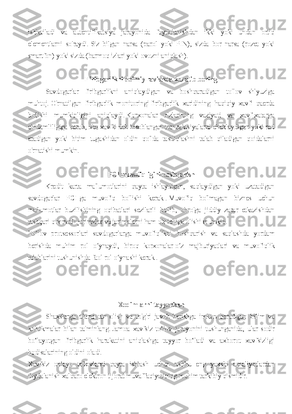 ishlatiladi   va   autentifikatsiya   jarayonida   foydalanishdan   ikki   yoki   undan   ortiq
elementlarni   so'raydi.   Siz   bilgan   narsa   (parol   yoki   PIN),   sizda   bor   narsa   (rozet   yoki
smartfon) yoki sizda (barmoq izlari yoki ovozni aniqlash).
Firibgarlikni doimiy ravishda kuzatib boring
Savdogarlar   firibgarlikni   aniqlaydigan   va   boshqaradigan   to'lov   shlyuziga
muhtoj.   O'rnatilgan   firibgarlik   monitoringi   firibgarlik   xaridining   haqiqiy   xavfi   qaerda
bo'lishi   mumkinligini   aniqlaydi.   Korxonalar   o'zlarining   vaziyati   va   xavf-xatarga
chidamliligiga qarab, o'ta xavfli deb hisoblangan tranzaktsiyalarni cheklaydigan yoki rad
etadigan   yoki   bitim   tugashidan   oldin   qo'lda   tasdiqlashni   talab   qiladigan   qoidalarni
o'rnatishi mumkin.
PCI muvofiqligini boshqarish
Kredit   karta   ma'lumotlarini   qayta   ishlaydigan,   saqlaydigan   yoki   uzatadigan
savdogarlar   PCI-ga   muvofiq   bo'lishi   kerak   .   Muvofiq   bo'lmagan   biznes   uchun
ma'lumotlar   buzilishining   oqibatlari   sezilarli   bo'lib,   obro'ga   jiddiy   zarar   etkazishdan
tashqari qimmatli jarimalar va jarimalarni ham o'z ichiga olishi mumkin.
To lov   protsessorlari   savdogarlarga   muvofiqlikni   boshqarish   va   saqlashda   yordamʻ
berishda   muhim   rol   o ynaydi,   biroq   korxonalar	
ʻ   o z   majburiyatlari   va   muvofiqlik	ʻ
talablarini tushunishda   faol rol o ynashi kerak .	
ʻ
Xodimlarni tayyorlash
Shaxslarga   ularni   tan   olish   va   to'g'ri   javob   berishga   imkon   beradigan   bilim   va
ko'nikmalar   bilan   ta'minlang.   Jamoa   xavfsiz   to‘lov   jarayonini   tushunganida,   ular   sodir
bo‘layotgan   firibgarlik   harakatini   aniqlashga   tayyor   bo‘ladi   va   axborot   xavfsizligi
hodisalarining oldini oladi.
Xavfsiz   onlayn   to'lovlarni   qayta   ishlash   uchun   ushbu   eng   yaxshi   amaliyotlardan
foydalanish xalqaro elektron tijorat muvaffaqiyatining muhim tarkibiy qismidir. 