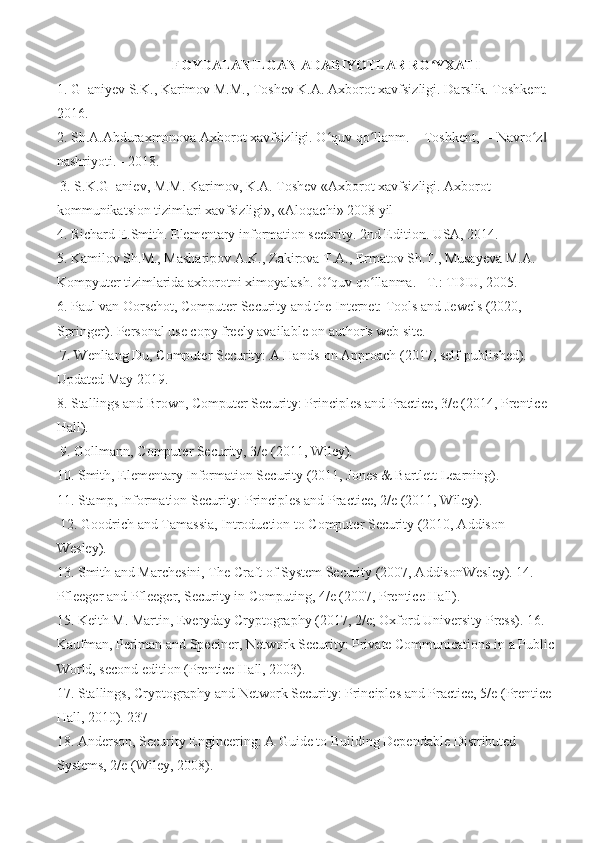 FOYDALANILGAN ADABIYOTLAR RO YXATIʻ
1. G‗aniyev S.K., Karimov M.M., Toshev K.A. Axborot xavfsizligi. Darslik. Toshkent. -
2016. 
2. Sh.A.Abduraxmonova Axborot xavfsizligi. O quv qo llanm. – Toshkent, ―Navro z  	
ʻ ʻ ʻ ‖
nashriyoti. - 2018.
 3. S.K.G‗aniev, M.M. Karimov, K.A. Toshev «Axborot xavfsizligi. Axborot -
kommunikatsion tizimlari xavfsizligi», «Aloqachi» 2008 yil 
4. Richard E.Smith. Elementary information security. 2nd Edition. USA, 2014. 
5. Kamilov Sh.M., Masharipov A.K., Zakirova T.A., Ermatov Sh.T., Musayeva M.A. 
Kompyuter tizimlarida axborotni ximoyalash. O quv qo llanma. –T.: TDIU, 2005. 
ʻ ʻ
6. Paul van Oorschot, Computer Security and the Internet: Tools and Jewels (2020, 
Springer). Personal use copy freely available on author's web site.
 7. Wenliang Du, Computer Security: A Hands-on Approach (2017, self-published). 
Updated May 2019. 
8. Stallings and Brown, Computer Security: Principles and Practice, 3/e (2014, Prentice 
Hall).
 9. Gollmann, Computer Security, 3/e (2011, Wiley). 
10. Smith, Elementary Information Security (2011, Jones & Bartlett Learning). 
11. Stamp, Information Security: Principles and Practice, 2/e (2011, Wiley).
 12. Goodrich and Tamassia, Introduction to Computer Security (2010, Addison-
Wesley). 
13. Smith and Marchesini, The Craft of System Security (2007, AddisonWesley). 14. 
Pfleeger and Pfleeger, Security in Computing, 4/e (2007, Prentice Hall). 
15. Keith M. Martin, Everyday Cryptography (2017, 2/e; Oxford University Press). 16. 
Kaufman, Perlman and Speciner, Network Security: Private Communications in a Public 
World, second edition (Prentice Hall, 2003). 
17. Stallings, Cryptography and Network Security: Principles and Practice, 5/e (Prentice 
Hall, 2010). 237 
18. Anderson, Security Engineering: A Guide to Building Dependable Distributed 
Systems, 2/e (Wiley, 2008).  