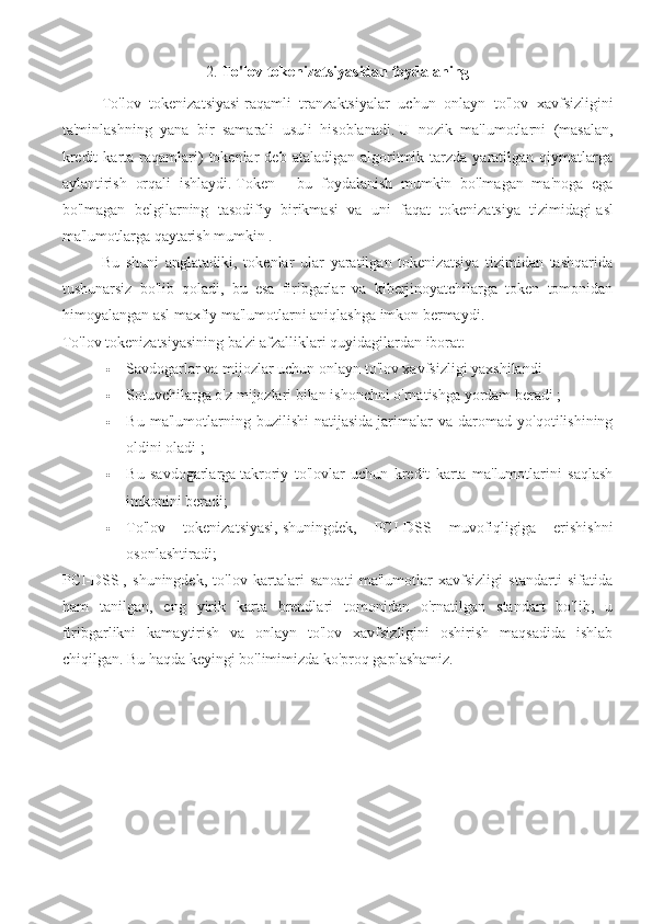 2.  To'lov tokenizatsiyasidan foydalaning
To'lov   tokenizatsiyasi   raqamli   tranzaktsiyalar   uchun   onlayn   to'lov   xavfsizligini
ta'minlashning   yana   bir   samarali   usuli   hisoblanadi.   U   nozik   ma'lumotlarni   (masalan,
kredit  karta  raqamlari)  tokenlar   deb  ataladigan   algoritmik  tarzda  yaratilgan  qiymatlarga
aylantirish   orqali   ishlaydi.   Token   -   bu   foydalanish   mumkin   bo'lmagan   ma'noga   ega
bo'lmagan   belgilarning   tasodifiy   birikmasi   va   uni   faqat   tokenizatsiya   tizimidagi   asl
ma'lumotlarga qaytarish mumkin .
Bu   shuni   anglatadiki,   tokenlar   ular   yaratilgan   tokenizatsiya   tizimidan   tashqarida
tushunarsiz   bo'lib   qoladi,   bu   esa   firibgarlar   va   kiberjinoyatchilarga   token   tomonidan
himoyalangan asl maxfiy ma'lumotlarni aniqlashga imkon bermaydi.
To'lov tokenizatsiyasining ba'zi afzalliklari quyidagilardan iborat:
 Savdogarlar va mijozlar uchun   onlayn to'lov xavfsizligi yaxshilandi
 Sotuvchilarga o'z mijozlari bilan   ishonchni o'rnatishga yordam beradi ;
 Bu   ma'lumotlarning   buzilishi   natijasida   jarimalar   va   daromad   yo'qotilishining
oldini oladi ;
 Bu   savdogarlarga   takroriy   to'lovlar   uchun   kredit   karta   ma'lumotlarini   saqlash
imkonini beradi;
 To'lov   tokenizatsiyasi,   shuningdek,   PCI-DSS   muvofiqligiga   erishishni
osonlashtiradi;
PCI-DSS   ,   shuningdek,   to'lov   kartalari   sanoati   ma'lumotlar   xavfsizligi   standarti   sifatida
ham   tanilgan,   eng   yirik   karta   brendlari   tomonidan   o'rnatilgan   standart   bo'lib,   u
firibgarlikni   kamaytirish   va   onlayn   to'lov   xavfsizligini   oshirish   maqsadida   ishlab
chiqilgan.   Bu haqda keyingi bo'limimizda ko'proq gaplashamiz. 