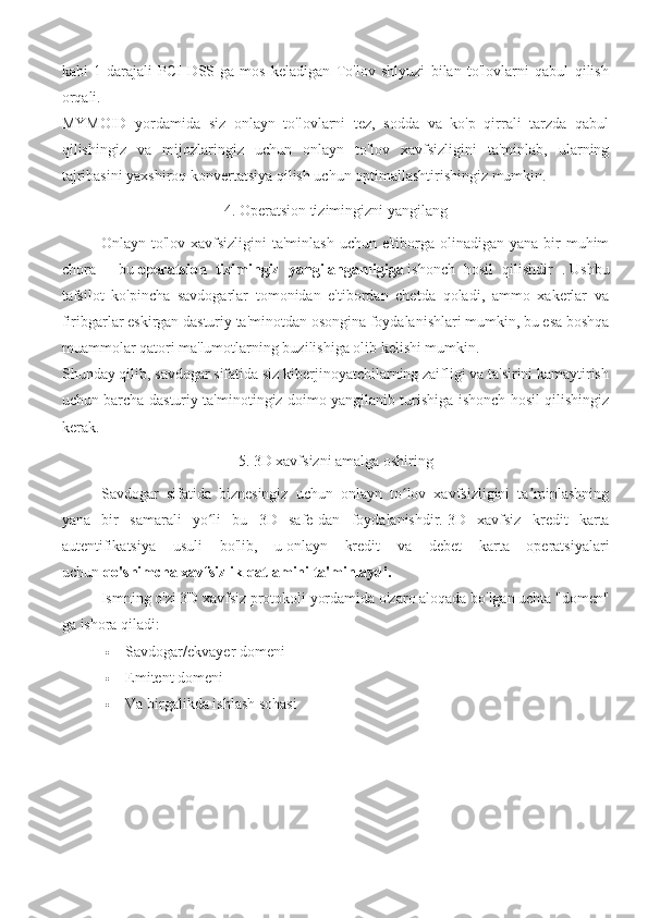 kabi   1-darajali   PCI-DSS-ga   mos   keladigan   To'lov   shlyuzi   bilan   to'lovlarni   qabul   qilish
orqali.
MYMOID   yordamida   siz   onlayn   to'lovlarni   tez,   sodda   va   ko'p   qirrali   tarzda   qabul
qilishingiz   va   mijozlaringiz   uchun   onlayn   to'lov   xavfsizligini   ta'minlab,   ularning
tajribasini yaxshiroq konvertatsiya qilish uchun optimallashtirishingiz mumkin.
4. Operatsion tizimingizni yangilang
Onlayn to'lov xavfsizligini  ta'minlash  uchun e'tiborga olinadigan yana bir  muhim
chora   -   bu   operatsion   tizimingiz   yangilanganligiga   ishonch   hosil   qilishdir   .   Ushbu
tafsilot   ko'pincha   savdogarlar   tomonidan   e'tibordan   chetda   qoladi,   ammo   xakerlar   va
firibgarlar eskirgan dasturiy ta'minotdan osongina foydalanishlari mumkin, bu esa boshqa
muammolar qatori ma'lumotlarning buzilishiga olib kelishi mumkin.
Shunday qilib, savdogar sifatida siz kiberjinoyatchilarning zaifligi va ta'sirini kamaytirish
uchun barcha dasturiy ta'minotingiz doimo yangilanib turishiga ishonch hosil qilishingiz
kerak.
5. 3D xavfsizni amalga oshiring
Savdogar   sifatida   biznesingiz   uchun   onlayn   to lov   xavfsizligini   ta minlashningʻ ʼ
yana   bir   samarali   yo li   bu   3D   safe-dan   foydalanishdir.	
ʻ   3D   xavfsiz   kredit   karta
autentifikatsiya   usuli   bo'lib,   u   onlayn   kredit   va   debet   karta   operatsiyalari
uchun   qo'shimcha xavfsizlik qatlamini ta'minlaydi.
Ismning o'zi 3D xavfsiz protokoli yordamida o'zaro aloqada bo'lgan uchta "domen"
ga ishora qiladi:
 Savdogar/ekvayer domeni
 Emitent domeni
 Va birgalikda ishlash sohasi 