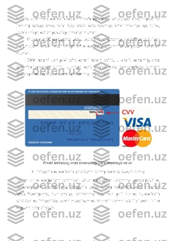 hollarda qo'shimcha   xavfsizlik   qatlamini qo'shadi.   Misol uchun, agar kiberjinoyatchilar
jismoniy   kartaga   emas,   balki   faqat   kredit   karta   raqamiga   kirish   imkoniga   ega   bo'lsa,
ularsiz onlayn xaridni yakunlay olmasligi mumkin.
Shunday   qilib,   savdogarlar   ushbu   usuldan   faqat   kartaning   o'zida   mavjud   bo'lgan
ma'lumotlarni   so'rash   orqali   onlayn   to'lov   xavfsizligini   ta'minlashga   yordam   berishlari
mumkin.
CVV   raqami   uch   yoki   to'rt   xonali   raqam   bo'lib,   u   kredit   kartaning   orqa
tomonida   joylashgan   bo'lib   ,   u   onlayn   xarid   qilishda   sizda   jismoniy   karta   borligini
tasdiqlaydi va shu bilan shaxsni o'g'irlashning oldini oladi.
Kredit kartaning orqa tomonidagi CVV raqamiga misol.
7. Firibgarlik va xavfsizlik tahdidlarini doimiy ravishda kuzatib boring
Onlayn   to'lov   xavfsizligini   ta'minlash   uchun   savdogarlar   o'zlarining   operatsiyalari   va
tranzaksiyalarini   shubhali   yoki   firibgarlik   uchun   doimiy   ravishda   kuzatib   borishlari
kerak.   Yaxshiyamki,   buni   amalga   oshirishning   bitta   oson   yo'li   bor   va   bu   xavfsizlik
tahdidlari   va   firibgarlikka   qarshi   mustahkam   va   ishonchli   tizimni   taklif   qiluvchi   To'lov
shlyuzini joriy qilishdir. 