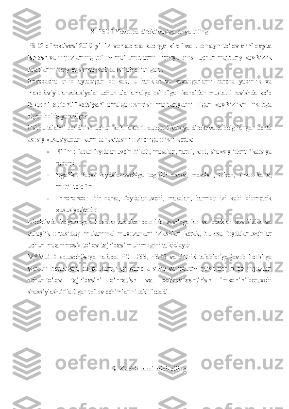 8. PSD2 Yevropa direktivasiga rioya qiling
PSD2 direktivasi  2019-yil  14-sentabrda kuchga kirdi  va u onlayn to lovlarni qaytaʻ
ishlash   va   mijozlarning   to lov   ma lumotlarini   himoya   qilish	
ʻ ʼ   uchun   majburiy   xavfsizlik
talablarini joriy etish maqsadida ishlab chiqilgan .
Boshqacha   qilib   aytadigan   bo'lsak,   u   banklar   va   savdogarlarni   barcha   yaqinlik   va
masofaviy tranzaktsiyalar uchun ular amalga oshirilgan kanaldan mustaqil ravishda   ko'p
faktorli   autentifikatsiyani     amalga   oshirish   majburiyatini   olgan   xavfsizlikni   hisobga
olgan holda yaratilgan .
Ushbu talabni qondirish uchun ko'p faktorli autentifikatsiya direktivada belgilangan uchta
asosiy xususiyatdan kamida ikkitasini o'z ichiga olishi kerak:
 Bilim   : faqat foydalanuvchi biladi, masalan, parol, kod, shaxsiy identifikatsiya
raqami
 Egalik   :   faqat   foydalanuvchiga   tegishli   narsa,   masalan,   token,   smart-karta,
mobil telefon.
 Inherence   :   Bir   narsa,   foydalanuvchi,   masalan,   barmoq   izi   kabi   biometrik
xususiyatlardir
Direktivda   belgilangan   boshqa   talablar   qatorida   savdogarlar   va   banklar   xavfsizlik   va
qulaylik   o'rtasidagi   mukammal   muvozanatni   izlashlari   kerak,   bu   esa   foydalanuvchilar
uchun   muammosiz to'lov tajribasi   muhimligini ta'kidlaydi .
MYMOID   sotuvchilarga   nafaqat   PCI-DSS,   PSD2   va   GDPR   talablariga   javob   berishga
yordam   beradigan,   balki   ularni   iloji   boricha   silliq   va   intuitiv   qilish   uchun   o'z   mijozlari
uchun   to'lov   tajribasini   o'rnatish   va   optimallashtirish   imkonini   beruvchi
shaxsiylashtiriladigan to'lov echimlarini taklif etadi .
9. Kuchli parol talab qiling 