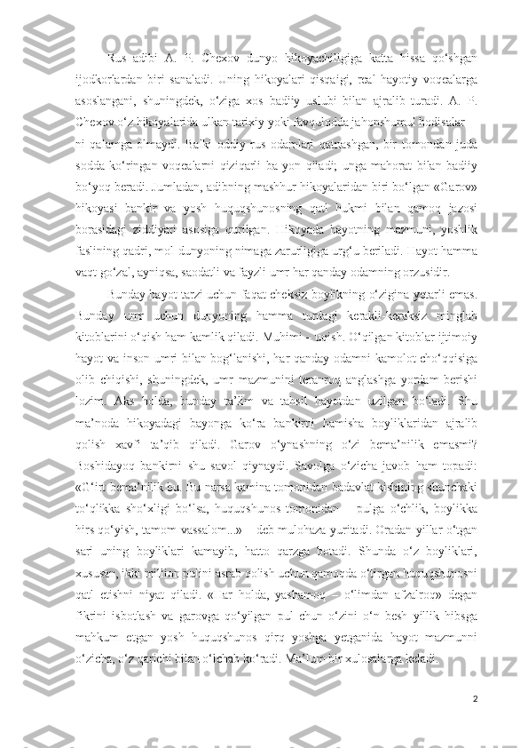 Rus   adibi   A.   P.   Chexov   dunyo   hikoyachiligiga   katta   hissa   qo‘shgan
ijodkorlardan   biri   sanaladi.   Uning   hikoyalari   qisqaigi,   real   hayotiy   voqealarga
asoslangani,   shuningdek,   o‘ziga   xos   badiiy   uslubi   bilan   ajralib   turadi.   A.   P.
Chexov o‘z hikoyalarida ulkan tarixiy yoki favqulodda jahonshumul hodisalar-
ni   qalamga   olmaydi.   Balki   oddiy   rus   odamlari   qatnashgan,   bir   tomondan   juda
sodda   ko‘ringan   voqealarni   qiziqarli   ba   yon   qiladi;   unga   mahorat   bilan   badiiy
bo‘yoq beradi. Jumladan, adibning mashhur hikoyalaridan biri bo‘lgan «Garov»
hikoyasi   bankir   va   yosh   huquqshunosning   qatl   hukmi   bilan   qamoq   jazosi
borasidagi   ziddiyati   asosiga   qurilgan.   Hikoyada   hayotning   mazmuni,   yoshlik
faslining qadri, mol-dunyoning nimaga zarurligiga urg‘u beriladi. Hayot hamma
vaqt go‘zal, ayniqsa, saodatli va fayzli umr har qanday odamning orzusidir. 
Bunday hayot tarzi uchun faqat cheksiz boylikning o‘zigina yetarli emas.
Bunday   umr   uchun   dunyoning   hamma   turdagi   kerakli-keraksiz   minglab
kitoblarini o‘qish ham kamlik qiladi. Muhimi – uqish. O‘qilgan kitoblar ijtimoiy
hayot va inson umri bilan bog‘lanishi, har qanday odamni kamolot cho‘qqisiga
olib   chiqishi,   shuningdek,   umr   mazmunini   teranroq   anglashga   yordam   berishi
lozim.   Aks   holda,   bunday   ta’lim   va   tahsil   hayotdan   uzilgan   bo‘ladi.   Shu
ma’noda   hikoyadagi   bayonga   ko‘ra   bankirni   hamisha   boyliklaridan   ajralib
qolish   xavfi   ta’qib   qiladi.   Garov   o‘ynashning   o‘zi   bema’nilik   emasmi?
Boshidayoq   bankirni   shu   savol   qiynaydi.   Savolga   o‘zicha   javob   ham   topadi:
«G‘irt bema’nilik bu. Bu narsa kamina tomonidan badavlat kishining shunchaki
to‘qlikka   sho‘xligi   bo‘lsa,   huquqshunos   tomonidan   –   pulga   o‘chlik,   boylikka
hirs qo‘yish, tamom-vassalom...» – deb mulohaza yuritadi. Oradan yillar o‘tgan
sari   uning   boyliklari   kamayib,   hatto   qarzga   botadi.   Shunda   o‘z   boyliklari,
xususan, ikki million pulini asrab qolish uchun qamoqda o‘tirgan huquqshunosni
qatl   etishni   niyat   qiladi.   «Har   holda,   yashamoq   –   o‘limdan   afzalroq»   degan
fikrini   isbotlash   va   garovga   qo‘yilgan   pul   chun   o‘zini   o‘n   besh   yillik   hibsga
mahkum   etgan   yosh   huquqshunos   qirq   yoshga   yetganida   hayot   mazmunni
o‘zicha, o‘z qarichi bilan o‘lchab ko‘radi. Ma’lum bir xulosalarga keladi. 
2 