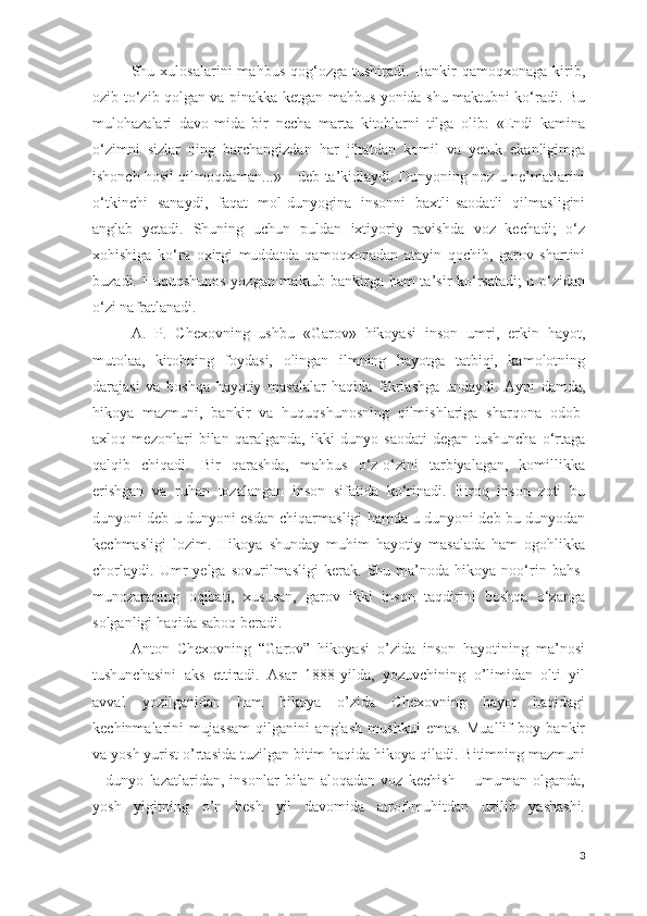Shu  xulosalarini   mahbus   qog‘ozga   tushiradi.   Bankir   qamoqxonaga   kirib,
ozib-to‘zib qolgan va pinakka ketgan mahbus yonida shu maktubni ko‘radi. Bu
mulohazalari   davo-mida   bir   necha   marta   kitoblarni   tilga   olib:   «Endi   kamina
o‘zimni   sizlar   ning   barchangizdan   har   jihatdan   komil   va   yetuk   ekanligimga
ishonch hosil qilmoqdaman...» – deb ta’kidlaydi. Dunyoning noz-u ne’matlarini
o‘tkinchi   sanaydi,   faqat   mol-dunyogina   insonni   baxtli-saodatli   qilmasligini
anglab   yetadi.   Shuning   uchun   puldan   ixtiyoriy   ravishda   voz   kechadi;   o‘z
xohishiga   ko‘ra   oxirgi   muddatda   qamoqxonadan   atayin   qochib,   garov   shartini
buzadi. Huquqshunos yozgan maktub bankirga ham ta’sir ko‘rsatadi;  u o‘zidan
o‘zi nafratlanadi. 
A.   P.   Chexovning   ushbu   «Garov»   hikoyasi   inson   umri,   erkin   hayot,
mutolaa,   kitobning   foydasi,   olingan   ilmning   hayotga   tatbiqi,   kamolotning
darajasi   va   boshqa   hayotiy   masalalar   haqida   fikrlashga   undaydi.   Ayni   damda,
hikoya   mazmuni,   bankir   va   huquqshunosning   qilmishlariga   sharqona   odob-
axloq   mezonlari   bilan   qaralganda,   ikki   dunyo   saodati   degan   tushuncha   o‘rtaga
qalqib   chiqadi.   Bir   qarashda,   mahbus   o‘z-o‘zini   tarbiyalagan,   komillikka
erishgan   va   ruhan   tozalangan   inson   sifatida   ko‘rinadi.   Biroq   inson   zoti   bu
dunyoni deb u dunyoni esdan chiqarmasligi hamda u dunyoni deb bu dunyodan
kechmasligi   lozim.   Hikoya   shunday   muhim   hayotiy   masalada   ham   ogohlikka
chorlaydi.   Umr   yelga   sovurilmasligi   kerak.   Shu   ma’noda   hikoya   noo‘rin   bahs-
munozaraning   oqibati,   xususan,   garov   ikki   inson   taqdirini   boshqa   o‘zanga
solganligi haqida saboq beradi.
Anton   Chexovning   “Garov”   hikoyasi   o’zida   inson   hayotining   ma’nosi
tushunchasini   aks   ettiradi.   Asar   1888-yilda,   yozuvchining   o’limidan   olti   yil
avval   yozilganidan   ham   hikoya   o’zida   Chexovning   hayot   haqidagi
kechinmalarini   mujassam   qilganini   anglash   mushkul   emas.   Muallif   boy   bankir
va yosh yurist o’rtasida tuzilgan bitim haqida hikoya qiladi. Bitimning mazmuni
–   dunyo   lazatlaridan,   insonlar   bilan   aloqadan   voz   kechish   –   umuman   olganda,
yosh   yigitning   o’n   besh   yil   davomida   atrof-muhitdan   uzilib   yashashi.
3 