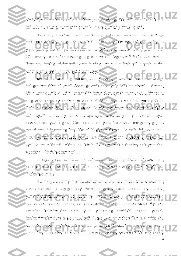 Kelishilgan shartlar bajarilgan holatda, bankir yigitga ikki million to’lashi kerak
bo’ladi. Bu shartga hammaning ham ko’nishga jur’ati yetmasligi aniq. 
Bahsning   mavzusi   ham   bankirning   insonlar   taqdirini   hal   qilishga
qodirman   deb   o’ylashiga   ishora   qiladi.   Ulkan   boylikka   ega   bo’lgani   tufayli   u
yigit garovga rozi bo’lgan taqdirda ham uzoq bardosh bera olmasligiga amin edi.
O’n   besh   yildan   so’ng   boyning   ongida   nimadir   o’zgardimi?   Yo’q.   Uni   hamon
faqatgina   boyligi   qiziqtiradi,   xatto   buning   uchun   o’n   besh   yil   quyosh   nurini
ko’rmagan yigitni o’ldirishga(!) ham tayyor. 
Ikkinchi   qahramonga   kelsak,   Uning   hayotga,   umuman,   hamma   narsaga
bo’lgan qarashlari o’zgardi. Avvaliga zerikish va yolg’izlikdan qiynaldi. Ammo,
kitoblarning turfa xillari bilan tanishib borar ekan, aytish mumkinki, u bir necha
sarguzashtlarga boy umrlarni yashab o’tdi. Venetsiyalik taniqli dramaturg Karlo
Goldoni   aytganidek,   “qo’lida   yaxshi   kitobi   bor   inson   hech   qachon   yolg’iz
bo’lmaydi”.   U   haqiqiy   donishmandga   aylandi   va   dunyoning   o’tkinchi   hoyu-
havaslaridan   yuz   o’girdi.   Oxir-oqibat   o’z   yutug’idan   voz   kechgan   yigit,   bu
qarori   orqali   insonning   boylikka   o’chligiga   nisbatan   o’z   nafratini   izxor   etdi.
Yosh   yurist   bunchalik   uzoq   yillar   davomida   sog’lom   fikrlash   qobiliyatidan
ayrilishi mumkin edi, lekin ozodlikda bo’lsa ham, bankir shunday holatga tushdi
va odam o’ldirishga qaror qildi.
Hikoya   qisqa,   sahifalari   oz   bo’lsada,   muallifning   fikrlari   o’quvchining
qalbida   chuqur   iz   qoldiradi,   kitoblarning   hayotimizdagi   o’rni   to’g’risida
fikrlashga undaydi.
Bu hikoya adibning boshqa asarlaridan ancha farq qiladi. Chunki asarning
boshlanishidan   to   tugagan   paytigacha   bo'lgan   voqealar   insonni   o'ylantiradi,
yurist  obrazida  o'zimizni  qo'yib, uning o'rnida qanday yo'l  tutushimiz  kerakligi
haqida bosh qotirishimiz majbur qiladi desam noto'g'ri bo'lmasa kerak. Ayniqsa
asarning   kulminatsion   qismi   ya'ni   yuristning   qochishi   insonni   yanada
boshqotirmalar   dunyosiga   yetaklaydi.   Nega   axir,   shuncha   yillar   davomida   shu
kunni kutmaganmidi? Nega 5 soat qolganda qochib ketdi? U qochgandan so'ng
uning   hayoti   qanday   bo'ladi   ?   Bir   chaqasiz   qanday   yashaydi?   Va   eng   asosiy
4 