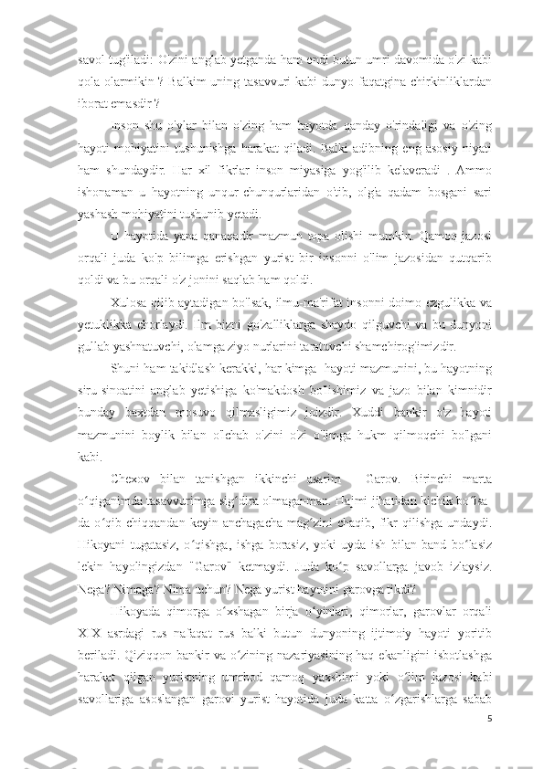 savol tug'iladi: O'zini anglab yetganda ham endi butun umri davomida o'zi kabi
qola olarmikin ? Balkim  uning tasavvuri  kabi  dunyo faqatgina chirkinliklardan
iborat emasdir ? 
Inson   shu   o'ylar   bilan   o'zing   ham   hayotda   qanday   o'rindaligi   va   o'zing
hayoti   mohiyatini   tushunishga   harakat   qiladi.   Balki   adibning   eng   asosiy   niyati
ham   shundaydir.   Har   xil   fikrlar   inson   miyasiga   yog'ilib   kelaveradi   .   Ammo
ishonaman   u   hayotning   unqur-chunqurlaridan   o'tib,   olg'a   qadam   bosgani   sari
yashash mohiyatini tushunib yetadi.
U   hayotida   yana   qanaqadir   mazmun   topa   olishi   mumkin.   Qamoq   jazosi
orqali   juda   ko'p   bilimga   erishgan   yurist   bir   insonni   o'lim   jazosidan   qutqarib
qoldi va bu orqali o'z jonini saqlab ham qoldi.
Xulosa qilib aytadigan bo'lsak, ilmu-ma'rifat insonni  doimo ezgulikka va
yetuklikka   chorlaydi.   Ilm   bizni   go'zalliklarga   shaydo   qilguvchi   va   bu   dunyoni
gullab yashnatuvchi, olamga ziyo nurlarini taratuvchi shamchirog'imizdir. 
Shuni ham takidlash kerakki, har kimga  hayoti mazmunini, bu hayotning
siru-sinoatini   anglab   yetishiga   ko'makdosh   bo'lishimiz   va   jazo   bilan   kimnidir
bunday   baxtdan   mosuvo   qilmasligimiz   joizdir.   Xuddi   bankir   o'z   hayoti
mazmunini   boylik   bilan   o'lchab   o'zini   o'zi   o'limga   hukm   qilmoqchi   bo'lgani
kabi.
Chexov   bilan   tanishgan   ikkinchi   asarim   -   Garov.   Birinchi   marta
o qiganimda tasavvurimga sig dira olmaganman. Hajmi jihatidan kichik bo lsa-ʻ ʻ ʻ
da   o qib   chiqqandan   keyin   anchagacha   mag zini   chaqib,   fikr   qilishga   undaydi.	
ʻ ʻ
Hikoyani   tugatasiz,   o qishga,   ishga   borasiz,   yoki   uyda   ish   bilan   band   bo lasiz	
ʻ ʻ
lekin   hayolingizdan   "Garov"   ketmaydi.   Juda   ko p   savollarga   javob   izlaysiz.	
ʻ
Nega? Nimaga? Nima uchun? Nega yurist hayotini garovga tikdi? 
Hikoyada   qimorga   o xshagan   birja   o yinlari,   qimorlar,   garovlar   orqali	
ʻ ʻ
XIX   asrdagi   rus   nafaqat   rus   balki   butun   dunyoning   ijtimoiy   hayoti   yoritib
beriladi. Qiziqqon bankir  va o zining nazariyasining haq ekanligini isbotlashga	
ʻ
harakat   qilgan   yuristning   umrbod   qamoq   yaxshimi   yoki   o lim   jazosi   kabi	
ʻ
savollariga   asoslangan   garovi   yurist   hayotida   juda   katta   o zgarishlarga   sabab	
ʻ
5 