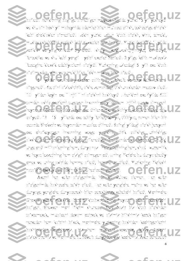 bo ladi.   Bankirning   bog iga   o rnatilgan   maxsus   fligelda   yurist   15   yil   yashaydiʻ ʻ ʻ
va shu o n besh yil mobaynida odamlar bilan muloqat qilish, tashqariga chiqish	
ʻ
kabi   cheklovlar   o rnatiladi.   Lekin   yurist   uchun   kitob   o qish,   vino,   tamaki,	
ʻ ʻ
musiqa asboblarini saqlash kabi ruxsatlar ham bor edi. Yurist dastlabki 1- yilda
zerikish   va   yolg izlikdan   qiynaladi.   Ishqiy   -   sarguzasht,   jinoyat,   komediya,
ʻ
fantastika   va   shu   kabi   yengil   -   yelpi   asarlar   beriladi.   2-yilga   kelib   musiqasiz
faqatgina   klassik   adabiyotlarni   o qiydi.   Yuristning   uzlatdagi   5-   yili   esa   kitob	
ʻ
o qilmasdan, vino va tamaki bilan, lekin musiqa bilan o tadi .	
ʻ ʻ
6   -   yildan   esa   badiiy   asarlar   qolib   ,   til   ,   falsafa   va   tarix   kabi   fanlarni
o rganadi . 6ta tilni o zlashtirib, o sha zamondagi tilshunoslardan maqtov oladi.
ʻ ʻ ʻ
10   -   yildan   keyin   esa   "   Injil   "   ni   o qishni   boshlaydi   .   Bankirni   esa   4yilda   600	
ʻ
tomdan   oshiq   asarlarni   tugatgan   insonning   1yilda   ham   Injilni   tugata   olmagani
hayron qoldiradi. Injildan keyin esa dinlar tarixi va ilohiyot kabi kitoblarga ruju
qo yadi.   13   -   15   -   yillarda   esa   tabiiy   fanlar,   kimyo,   tibbiyot,   roman   bilan   bir	
ʻ
qatorda Shekspir va Bayrondan mutolaa qilinadi. So ngi yildagi o qish jarayoni	
ʻ ʻ
esa   cho kayotgan   insonning   xasga   yopishib,   tirik   qolishga   urinishiga	
ʻ
o'xshatiladi. Yurist asar so ngida to lanadigan 2milliondan voz kechadi. Chunki	
ʻ ʻ
unga endi millionlarning ham, dunyo noz - ne'matlarining ham, shod - xurramlik
va hayot lazzatining ham qizig i qolmagan edi. Uning fikricha bu dunyo abadiy	
ʻ
emas   va   uning   oxirida   hamma   o ladi,   hamma   unutiladi.   Yuristning   fikrlashi	
ʻ
noto g ridek tuyuladi lekin aslida u haqiqatni gapiradi. 	
ʻ ʻ
Asarni   har   safar   o qiganimda   har   xil   xulosa   olaman.   Har   safar	
ʻ
o qiganimda   boshqacha   ta sir   qiladi.   Har   safar   yangicha   ma no   va   har   safar	
ʻ ʼ ʼ
dunyoga   yangicha   dunyoqarash   bilan   qarashimga   sababchi   bo ladi.   Menimcha	
ʻ
Chexov   yurist   misolida   barcha   kitobxonlarning   hayotini   ochib   bermoqchi
bo lgan.   Shaxsan   meni   fikrim   shunaqa.   Yani   hozir   biz   kitob   o qishdan	
ʻ ʻ
to xtamasak,   mutolaani   davom   ettirsak   va   o zimiz   bilishimiz   kerak   bo lgan
ʻ ʻ ʻ
narsadan   ham   ko pini   bilsak,   menimcha   yuristning   boshidan   kechirganlarini	
ʻ
boshimizdan   kechiramiz.   Biz   ham   musiqani   sevamiz,   tabiiy   fanlarni
o zlashtiramiz va menimcha bu bevafo dunyodan voz kechamiz. Asar qanaqadir	
ʻ
6 