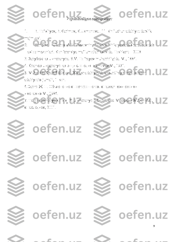 Foydalanilgan adabiyotlar:
1. B. To‘xliyev, B.Karimov, K.Usmonova . 11- sinf uchun adabiyot darslik 
majmuasi. 
2. Sariqova Hulkaroy .  A.P.Chexovning “Garov ” hikoyasiada sharqona odob
– axloq mezonlari. Konferensiya ma’lumotlari asosida. Toshkent – 2008 
3. Зарубежная литература. S.V. То ‘rayev muharrirligida. М., 1884.
4. Краткая литературная энциклопедия в 9 томах М., 1971. 
5. Muhabbat Sharafiddinova. XX asr adabiyotida absurd hayot ruhi.  « Jahon  
adabiyoti »  jumali , 1 - son . 
6.Сартр Ж. П. Объяснение «Постороннего». «Назват вехи своими 
именами» М., 1986. 
7. Теория литеруры. Том IY. Литературной процесс. Москва, ИМЛИ РАН, 
«Наследие«, 2001. 
9 