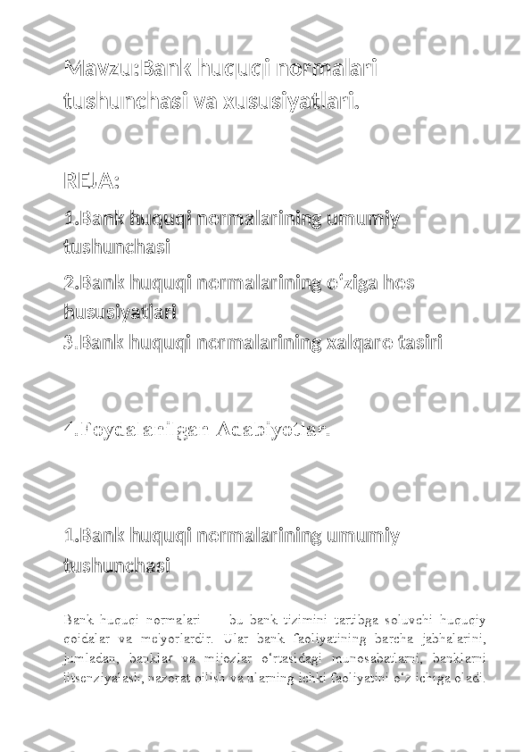 Mavzu: Bank huquqi normalari 
tushunchasi va xususiyatlari.
REJA:
1.Bank huquqi normalarining umumiy 
tushunchasi
2.Bank huquqi normalarining oʻziga hos 
hususiyatlari
3. Bank huquqi normalarining xalqaro tasiri
4.Foydalanilgan Adabiyotlar.
1.Bank huquqi normalarining umumiy 
tushunchasi
Bank   huquqi   normalari   —   bu   bank   tizimini   tartibga   soluvchi   huquqiy
qoidalar   va   me'yorlardir.   Ular   bank   faoliyatining   barcha   jabhalarini,
jumladan,   bankla r   va   mijozlar   o‘rtasidagi   munosabatlarni,   banklarni
litsenziyalash, nazorat qilish va ularning ichki faoliyatini o‘z ichiga oladi. 