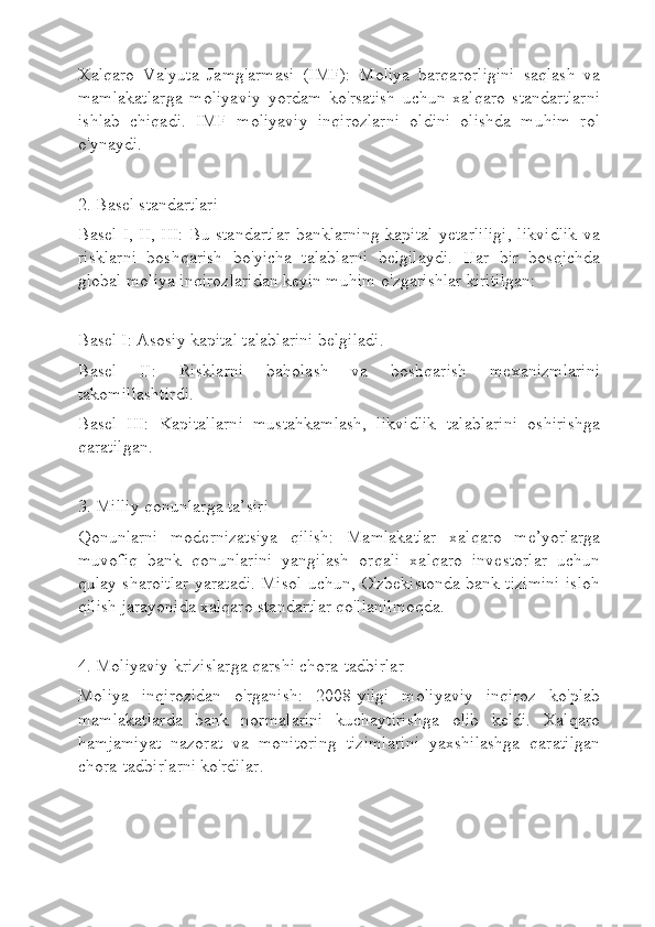 Xalqaro   Valyuta   Jamg'armasi   (IMF):   Moliya   barqarorligini   saqlash   va
mamlakatlarga   moliyaviy   yordam   ko'rsatish   uchun   xalqaro   standartlarni
ishlab   chiqadi.   IMF   moliyaviy   inqirozlarni   oldini   olishda   muhim   rol
o'ynaydi.
2. Basel standartlari
Basel I, II, III: Bu standartlar banklarning kapital yetarliligi, likvidlik va
risklarni   boshqarish   bo'yicha   talablarni   belgilaydi.   Har   bir   bosqichda
global moliya inqirozlaridan keyin muhim o'zgarishlar kiritilgan:
Basel I: Asosiy kapital talablarini belgiladi.
Basel   II:   Risklarni   baholash   va   boshqarish   mexanizmlarini
takomillashtirdi.
Basel   III:   Kapitallarni   mustahkamlash,   likvidlik   talablarini   oshirishga
qaratilgan.
3. Milliy qonunlarga ta’siri
Qonunlarni   modernizatsiya   qilish:   Mamlakatlar   xalqaro   me’yorlarga
muvofiq   bank   qonunlarini   yangilash   orqali   xalqaro   investorlar   uchun
qulay sharoitlar yaratadi. Misol uchun, O'zbekistonda bank tizimini isloh
qilish jarayonida xalqaro standartlar qo'llanilmoqda.
4. Moliyaviy krizislarga qarshi chora-tadbirlar
Moliya   inqirozidan   o'rganish:   2008-yilgi   moliyaviy   inqiroz   ko'plab
mamlakatlarda   bank   normalarini   kuchaytirishga   olib   keldi.   Xalqaro
hamjamiyat   nazorat   va   monitoring   tizimlarini   yaxshilashga   qaratilgan
chora-tadbirlarni ko'rdilar. 