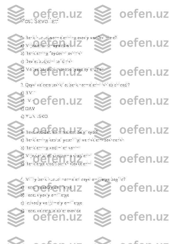 Test Savollari
1. Bank huquqi normalarining asosiy vazifasi nima?
a) Mijozlarni himoya qilish
b) Banklarning foydasini oshirish
c) Davlat budjetini to'ldirish
d) Moliya bozorini monopoliyaga aylantirish
2. Qaysi xalqaro tashkilot bank normalarini ishlab chiqadi?
a) BMT
b) IMF
c) OAV
d) YUNESKO
3. Basel standartlari nimalarni belgilaydi?
a) Banklarning kapital yetarliligi va risklarni boshqarish
b) Banklarning xodimlari sonini
c) Mijozlar bilan shartnoma shartlarini
d) Banklarga kredit berish stavkalarini
4. Milliy bank huquqi normalari qaysi omillarga bog'liq?
a) Faqat iqtisodiy omillarga
b) Faqat siyosiy omillarga
c) Iqtisodiy va ijtimoiy omillarga
d) Faqat xalqaro talablar asosida 