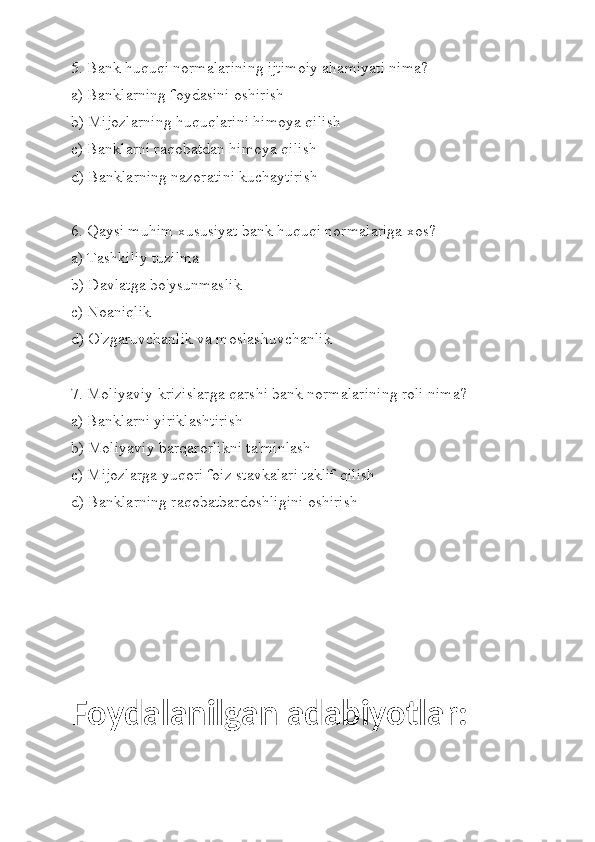 5. Bank huquqi normalarining ijtimoiy ahamiyati nima?
a) Banklarning foydasini oshirish
b) Mijozlarning huquqlarini himoya qilish
c) Banklarni raqobatdan himoya qilish
d) Banklarning nazoratini kuchaytirish
6. Qaysi muhim xususiyat bank huquqi normalariga xos?
a) Tashkiliy tuzilma
b) Davlatga bo'ysunmaslik
c) Noaniqlik
d) O'zgaruvchanlik va moslashuvchanlik
7. Moliyaviy krizislarga qarshi bank normalarining roli nima?
a) Banklarni yiriklashtirish
b) Moliyaviy barqarorlikni ta'minlash
c) Mijozlarga yuqori foiz stavkalari taklif qilish
d) Banklarning raqobatbardoshligini oshirish
Foydalanilgan adabiyotlar: 