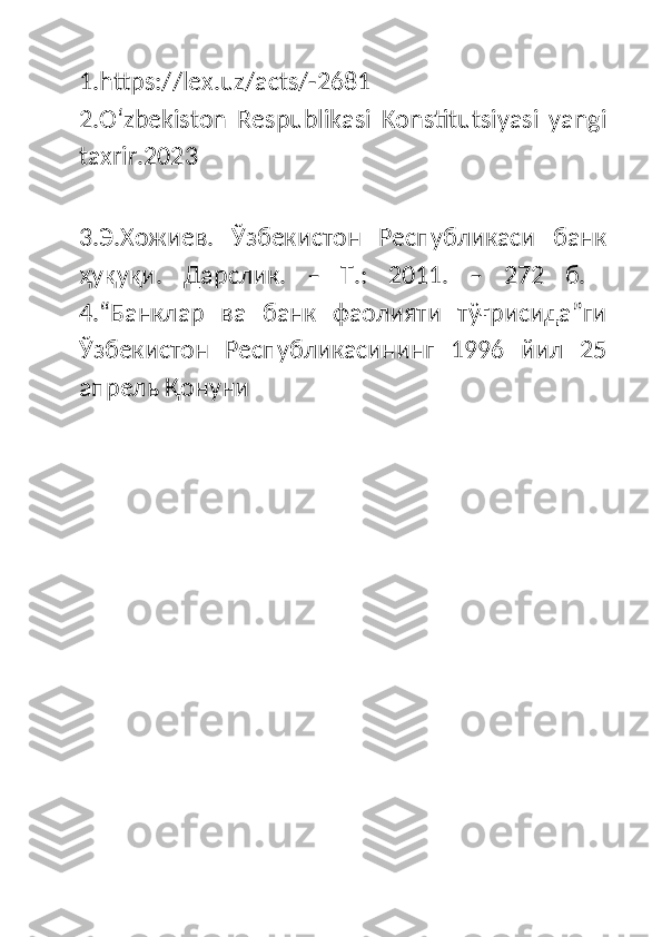 1.https://lex.uz/acts/-2681
2.Oʻzbekiston   Respublikasi   Konstitutsiyasi   yangi
taxrir.2023
3.Э.Хожиев.   Ўзбекистон   Республикаси   банк
ҳуқуқи.   Дарслик.   –   Т.:   2011.   –   272   б.  
4.“Банклар   ва   банк   фаолияти   тўғрисида”ги
Ўзбекистон   Республикасининг   1996   йил   25
апрель Қонуни  