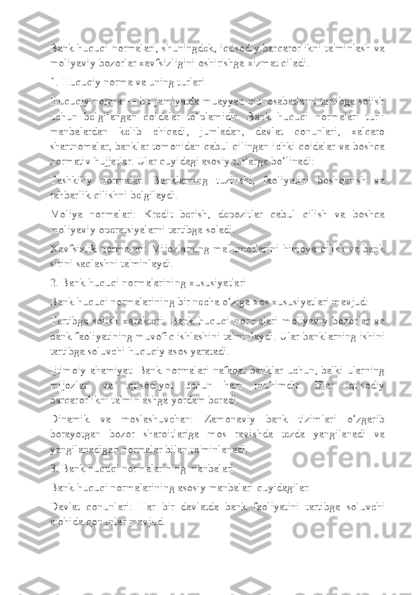 Bank huquqi normalari, shuningdek, iqtisodiy barqarorlikni ta'minlash va
moliyaviy bozorlar xavfsizligini oshirishga xizmat qiladi.
1. Huquqiy norma va uning turlari
Huquqiy norma — bu jamiyatda muayyan munosabatlarni tartibga solish
uchun   belgilangan   qoidalar   to‘plamidir.   Bank   huquqi   normalari   turli
manbalardan   kelib   chiqadi,   jumladan,   davlat   qonunlari,   xalqaro
shartnomalar, banklar tomonidan qabul qilingan ichki qoidalar va boshqa
normativ hujjatlar. Ular quyidagi asosiy turlarga bo‘linadi:
Tashkiliy   normalar:   Banklarning   tuzilishi,   faoliyatini   boshqarish   va
rahbarlik qilishni belgilaydi.
Moliya   normalari:   Kredit   berish,   depozitlar   qabul   qilish   va   boshqa
moliyaviy operatsiyalarni tartibga soladi.
Xavfsizlik normalari: Mijozlarning ma'lumotlarini himoya qilish va bank
sirini saqlashni ta'minlaydi.
2. Bank huquqi normalarining xususiyatlari
Bank huquqi normalarining bir necha o‘ziga xos xususiyatlari mavjud:
Tartibga   solish   xarakteri:   Bank   huquqi   normalari   moliyaviy   bozorlar   va
bank faoliyatining muvofiq ishlashini ta'minlaydi. Ular banklarning ishini
tartibga soluvchi huquqiy asos yaratadi.
Ijtimoiy ahamiyat: Bank normalari nafaqat banklar uchun, balki ularning
mijozlari   va   iqtisodiyot   uchun   ham   muhimdir.   Ular   iqtisodiy
barqarorlikni ta'minlashga yordam beradi.
Dinamik   va   moslashuvchan:   Zamonaviy   bank   tizimlari   o‘zgarib
borayotgan   bozor   sharoitlariga   mos   ravishda   tezda   yangilanadi   va
yangilanadigan normalar bilan ta'minlanadi.
3. Bank huquqi normalarining manbalari
Bank huquqi normalarining asosiy manbalari quyidagilar:
Davlat   qonunlari:   Har   bir   davlatda   bank   faoliyatini   tartibga   soluvchi
alohida qonunlar mavjud. 