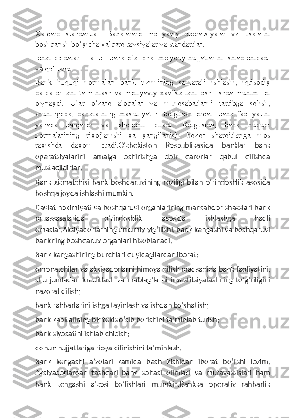 Xalqaro   standartlar:   Banklararo   moliyaviy   operatsiyalar   va   risklarni
boshqarish bo‘yicha xalqaro tavsiyalar va standartlar.
Ichki qoidalar: Har bir bank o‘z ichki me'yoriy hujjatlarini ishlab chiqadi
v a  qo‘llaydi.
Bank   huquqi   normalari   bank   tizimining   samarali   ishlashi,   iqtisodiy
barqarorlikni   ta'minlash   va   moliyaviy   xavfsizlikni   oshirishda   muhim   rol
o'ynaydi.   Ular   o‘zaro   aloqalar   va   munosabatlarni   tartibga   solish,
shuningdek,   banklarning   mas'uliyatini   belgilash   orqali   bank   faoliyatini
yanada   barqaror   va   ishonchli   qiladi.   Kelgusida,   bank   huquqi
normalarining   rivojlanishi   va   yangilanishi   bozor   sharoitlariga   mos
ravishda   davom   etadi. O‘zbekiston   Respublikasida   banklar   bank
operatsiyalarini   amalga   oshirishga   doir   qarorlar   qabul   qilishda
mustaqildirlar.
Bank   xizmatchisi   bank   boshqaruvining   roziligi   bilan   o‘rindoshlik   asosida
boshqa joyda ishlashi mumkin.
Davlat hokimiyati va boshqaruvi organlarining mansabdor shaxslari bank
muassasalarida   o‘rindoshlik   asosida   ishlashga   haqli
emaslar.Aksiyadorlarning umumiy yig‘ilishi, bank kengashi va boshqaruvi
bankning boshqaruv organlari hisoblanadi.
Bank kengashining burchlari quyidagilardan iborat:
omonatchilar va aksiyadorlarni himoya qilish maqsadida bank faoliyatini,
shu   jumladan   kreditlash   va   mablag‘larni   investitsiyalashning   to‘g‘riligini
nazorat qilish;
bank rahbarlarini ishga tayinlash va ishdan bo‘shatish;
bank kapitalining bir tekis o‘sib borishini ta’minlab turish;
bank siyosatini ishlab chiqish;
qonun hujjatlariga rioya qilinishini ta’minlash.
Bank   kengashi   a’zolari   kamida   besh   kishidan   iborat   bo‘lishi   lozim.
Aksiyadorlardan   tashqari   bank   sohasi   olimlari   va   mutaxassislari   ham
bank   kengashi   a’zosi   bo‘lishlari   mumkin.Bankka   operativ   rahbarlik 