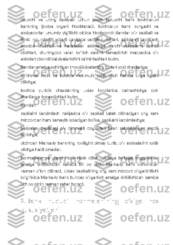 qiluvchi   va   uning   faoliyati   uchun   javob   beruvchi   bank   boshqaruvi
bankning   ijroiya   organi   hisoblanadi.   Boshqaruv   bank   kengashi   va
aksiyadorlar   umumiy   yig‘ilishi   oldida   hisobdordir.Banklar   o‘z   kapitali   va
likvid   resurslarini   yetarli   darajada   saqlab   turishlari,   aktivlarni   tasniflash
asosida   shubhali   va   harakatsiz   aktivlarga   qarshi   zaxiralarni   tashkil
etishlari,   shuningdek   zarar   ko‘rish   xavfini   kamaytirish   maqsadida   o‘z
aktivlari diversifikatsiyalanishini ta’minlashlari lozim.
Banklar:amalga oshirilgan investitsiyalarning turlari yoki shakllariga;  
ko‘chmas   mulk   va   boshqa   mol-mulk   sotib   olish   hamda   unga   egalik
qilishga;
boshqa   yuridik   shaxslarning   ustav   fondlarida   qatnashishga   doir
shartlarga rioya etishlari lozim.
Banklar:
kapitalni   taqsimlash   natijasida   o‘z   kapitali   talab   qilinadigan   eng   kam
miqdordan ham kamayib ketadigan bo‘lsa, kapitalni taqsimlashga;
aksiyalar   shaklidagi   o‘z   qimmatli   qog‘ozlari   bilan   kafolatlangan   kredit
berishga;
oldindan   Markaziy   bankning   roziligini   olmay   turib,   o‘z   aksiyalarini   sotib
olishga haqli emaslar.
Normativlar   va   ularni   hisob-kitob   qilish   uslubiga   bo‘lajak   o‘zgartishlar
amalga   kiritilishidan   kamida   bir   oy   oldin   Markaziy   bank   tomonidan
rasman   e’lon   qilinadi.   Ustav   kapitalining   eng   kam   miqdori   o‘zgartirilishi
to‘g‘risida Markaziy bank bunday o‘zgartish amalga kiritilishidan kamida
uch oy oldin rasman xabar beradi.
2.Bank   huquqi   normalarining   o ziga   hosʻ
hususiyatlari 