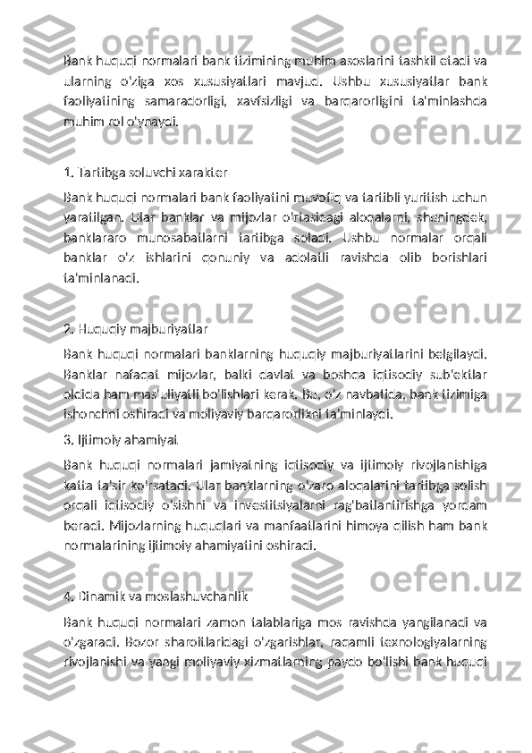 Bank huquqi normalari bank tizimining muhim asoslarini tashkil etadi va
ularning   o'ziga   xos   xususiyatlari   mavjud.   Ushbu   xususiyatlar   bank
faoliyatining   samaradorligi,   xavfsizligi   va   barqarorligini   ta'minlashda
muhim rol o'ynaydi.
1. Tartibga soluvchi xarakter
Bank huquqi normalari bank faoliyatini muvofiq va tartibli yuritish uchun
yaratilgan.   Ular   banklar   va   mijozlar   o'rtasidagi   aloqalarni,   shuningdek,
banklararo   munosabatlarni   tartibga   soladi.   Ushbu   normalar   orqali
banklar   o'z   ishlarini   qonuniy   va   adolatli   ravishda   olib   borishlari
ta'minlanadi.
2. Huquqiy majburiyatlar
Bank   huquqi   normalari   banklarning   huquqiy   majburiyatlarini   belgilaydi.
Banklar   nafaqat   mijozlar,   balki   davlat   va   boshqa   iqtisodiy   sub'ektlar
oldida ham mas'uliyatli bo'lishlari kerak. Bu, o'z navbatida, bank tizimiga
ishonchni oshiradi va moliyaviy barqarorlikni ta'minlaydi.
3. Ijtimoiy ahamiyat
Bank   huquqi   normalari   jamiyatning   iqtisodiy   va   ijtimoiy   rivojlanishiga
katta   ta'sir  ko'rsatadi.  Ular   banklarning  o'zaro  aloqalarini  tartibga   solish
orqali   iqtisodiy   o'sishni   va   investitsiyalarni   rag'batlantirishga   yordam
beradi. Mijozlarning huquqlari va manfaatlarini himoya  qilish ham bank
normalarining ijtimoiy ahamiyatini oshiradi.
4. Dinamik va moslashuvchanlik
Bank   huquqi   normalari   zamon   talablariga   mos   ravishda   yangilanadi   va
o'zgaradi.   Bozor   sharoitlaridagi   o'zgarishlar,   raqamli   texnologiyalarning
rivojlanishi  va  yangi   moliyaviy  xizmatlarning  paydo  bo'lishi   bank  huquqi 