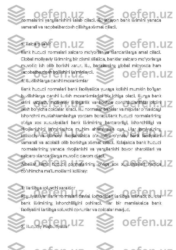 normalarini   yangilanishini   talab   qiladi.   Bu   jarayon   bank   tizimini   yanada
samarali va raqobatbardosh qilishga xizmat qiladi.
5. Xalqaro ta'sir
Bank   huquqi   normalari   xalqaro   me'yorlar   va   standartlarga   amal   qiladi.
Global moliyaviy tizimning bir qismi sifatida, banklar xalqaro me'yorlarga
muvofiq   ish   olib   borishi   zarur.   Bu,   banklarning   global   miqyosda   ham
raqobatbardosh bo'lishini ta'minlaydi.
6. Buzilishlarga qarshi mexanizmlar
Bank   huquqi   normalari   bank   faoliyatida   yuzaga   kelishi   mumkin   bo'lgan
buzilishlarga   qarshi   turish   mexanizmlarini   o'z   ichiga   oladi.   Bunga   bank
sirini   saqlash,   moliyaviy   firibgarlik   va   boshqa   qonunbuzarliklar   oldini
olish bo'yicha qoidalar kiradi. Bu normalar banklar va mijozlar o'rtasidagi
ishonchni   mustahkamlashga   yordam   beradi.Bank   huquqi   normalarining
o'ziga   xos   xususiyatlari   bank   tizimining   barqarorligi,   ishonchliligi   va
rivojlanishini   ta'minlashda   muhim   ahamiyatga   ega.   Ular   jamiyatning
iqtisodiy   va   ijtimoiy   rivojlanishida   o'z   rolini   o'ynab,   bank   faoliyatini
samarali   va   adolatli   olib   borishga   xizmat   qiladi.   Kelajakda   bank   huquqi
normalarining   yanada   rivojlanishi   va   yangilanishi   bozor   sharoitlari   va
xalqaro standartlarga muvofiq davom etadi.
Albatta!   Bank   huquqi   normalarining   o'ziga   xos   xususiyatlari   haqida
qo'shimcha ma'lumotlarni keltiray:
1. Tartibga soluvchi xarakter
Regulyatsiya: Bank normalari davlat tomonidan tartibga solinadi, bu esa
bank   tizimining   ishonchliligini   oshiradi.   Har   bir   mamlakatda   bank
faoliyatini tartibga soluvchi qonunlar va qoidalar mavjud.
2. Huquqiy majburiyatlar 