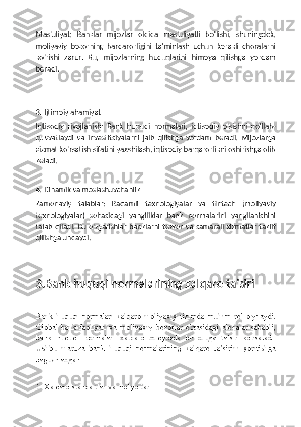 Mas'uliyat:   Banklar   mijozlar   oldida   mas'uliyatli   bo'lishi,   shuningdek,
moliyaviy   bozorning   barqarorligini   ta'minlash   uchun   kerakli   choralarni
ko'rishi   zarur.   Bu,   mijozlarning   huquqlarini   himoya   qilishga   yordam
beradi.
3. Ijtimoiy ahamiyat
Iqtisodiy   rivojlanish:   Bank   huquqi   normalari,   iqtisodiy   o'sishni   qo'llab-
quvvatlaydi   va   investitsiyalarni   jalb   qilishga   yordam   beradi.   Mijozlarga
xizmat ko'rsatish sifatini yaxshilash, iqtisodiy barqarorlikni oshirishga olib
keladi.
4. Dinamik va moslashuvchanlik
Zamonaviy   talablar:   Raqamli   texnologiyalar   va   fintech   (moliyaviy
texnologiyalar)   sohasidagi   yangiliklar   bank   normalarini   yangilanishini
talab  qiladi.  Bu  o'zgarishlar   banklarni  tezkor  va   samarali   xizmatlar  taklif
qilishga undaydi.
3.Bank huquqi normalarining xalqaro taʼsiri 
Bank   huquqi   normalari   xalqaro   moliyaviy   tizimda   muhim   rol   o'ynaydi.
Global   bank   faoliyati   va   moliyaviy   bozorlar   o'rtasidagi   aloqalar   sababli,
bank   huquqi   normalari   xalqaro   miqyosda   bir-biriga   ta’sir   ko'rsatadi.
Ushbu   maruza   bank   huquqi   normalarining   xalqaro   ta’sirini   yoritishga
bag'ishlangan.
1. Xalqaro standartlar va me’yorlar 