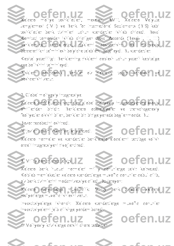 Xalqaro   moliya   tashkilotlari,   masalan,   BMT,   Xalqaro   Valyuta
Jamg'armasi   (IMF)   va   Bank   for   International   Settlements   (BIS)   kabi
tashkilotlar   bank   tizimlari   uchun   standartlar   ishlab   chiqadi.   Basel
Komiteti   tomonidan   ishlab   chiqilgan   Basel   Accords   (Basel   I,   II,   III)
banklarning   kapitallarini,   risklarni   boshqarishni   va   moliyaviy
barqarorlikni ta’minlash bo'yicha talablarni belgilaydi. Bu standartlar:
Kapital   yetarliligi:   Banklarning   risklarni   qoplash   uchun  yetarli   kapitalga
ega bo'lishini ta'minlaydi.
Risklarni   boshqarish:   Banklar   o'z   risklarini   to'g'ri   baholashi   va
boshqarishi zarur.
2. Global moliyaviy integratsiya
Xalqaro bank huquqi normalari global moliyaviy integratsiyaning asosiy
omillaridan   biridir.   Banklararo   operatsiyalar   va   transchegaraviy
faoliyatlar o'sishi bilan, banklar bir-biriga yanada bog'lanmoqda. Bu:
Bozor raqobatini oshiradi.
Mijozlar uchun imkoniyatlar yaratadi.
Xalqaro   normalar   va   standartlar   banklararo   aloqalarni   tartibga   solish
orqali integratsiyani rivojlantiradi.
3. Milliy qonunlarga ta’siri
Xalqaro   bank   huquqi   normalari   milliy   qonunlarga   ta'sir   ko'rsatadi.
Ko'plab mamlakatlar xalqaro standartlarga muvofiq qonunlar qabul qilib,
o'z bank tizimlarini modernizatsiya qiladi. Bu jarayon:
Xalqaro   me’yorlarga   muvofiqlik:   Milliy   bank   tizimlari   xalqaro
me’yorlarga muvofiq ishlashi zarur.
Investitsiyalarga   ishonch:   Xalqaro   standartlarga   muvofiq   qonunlar
investitsiyalarni jalb qilishga yordam beradi.
4. Moliyaviy krizislarga qarshi chora-tadbirlar 