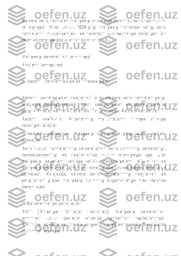 Xalqaro bank normalari moliyaviy krizislarga qarshi kurashishda muhim
rol   o'ynaydi.   Misol   uchun,   2008-yilgi   moliyaviy   inqirozdan   so'ng,   bank
normalarini   mustahkamlash   va   nazoratni   kuchaytirishga   qaratilgan   bir
qator xalqaro tashabbuslar ishlab chiqildi. Bu:
Moliyaviy barqarorlikni ta'minlaydi.
Risklarni kamaytiradi.
5. Raqamli transformatsiya va innovatsiyalar
Raqamli   texnologiyalar   rivojlanishi   bilan   xalqaro   bank   normalari   yangi
talablarga   moslashmoqda.   Fintech   kompaniyalari   va   raqamli   banklar
yangi xizmatlar va mahsulotlar taklif qilishmoqda. Xalqaro standartlar:
Raqamli   xavfsizlik:   Mijozlarning   ma'lumotlarini   himoya   qilishga
qaratilgan talablar.
Innovatsion   yondashuv:   Moliyaviy   xizmatlarda   yangiliklarni   qo'llab-
quvvatlash.
Bank   huquqi   normalarining   xalqaro   ta’siri   bank   tizimining   barqarorligi,
raqobatbardoshligi   va   rivojlanishida   muhim   ahamiyatga   ega.   Ular
moliyaviy   bozorlarni   tartibga   solish,   investitsiyalarni   jalb   qilish   va
moliyaviy xavfsizlikni ta’minlash orqali global iqtisodiyotga ijobiy ta’sir
ko'rsatadi.   Kelajakda,   xalqaro   bank   normalarining   rivojlanishi   va
yangilanishi   global   moliyaviy   tizimning   o'zgarishlariga   mos   ravishda
davom etadi.
1. Xalqaro moliya tashkilotlari
BMT   (Birlashgan   Millatlar   Tashkiloti):   Moliyaviy   barqarorlikni
ta'minlash   uchun   davlatlar   o'rtasida   hamkorlikni   rag'batlantiradi.
BMTning iqtisodiy va ijtimoiy kengashi moliya va iqtisodiy masalalarda
muhim ro'l o'ynaydi. 