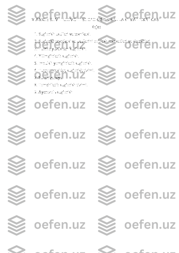 MAVZU:  SUV TEJOVCHI SUG‘ORISH USULLARI VA TEXNIKASI
Reja:
1.  Sug‘orish usullari va texnikasi.
2. Sug‘orish texnikasi va usullarini qo‘llash maqsadlari va sharoitlari. 
3. Tuproq yuzasidan sug‘orish. 
4. YOmg‘irlatib sug‘orish.
5. Impulsli yomg‘irlatib sug‘orish.
6. Tuproq orasidan sug‘orish tizimi.
7. Subirrigatsiya.
8. Tomchilatib sug‘orish tizimi.
9. Ayerozolь sug‘orish
  