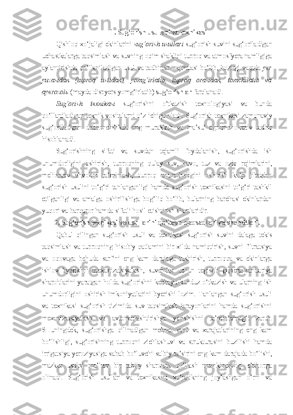 1. Sug‘orish usullari va texnikasi
Qishloq xo‘jaligi ekinlarini   sug‘orish usullari   sug‘orish suvini sug‘oriladigan
uchastkalarga taqsimlash va suvning oqim shaklini tuproq va atmosfyera namligiga
aylantirishda qo‘llaniladigan usul va tadbirlar majmuasi bo‘lib, hozirgi vaqtda   yer
yuzasidan   (tuproq   ustidan),   yomg‘irlatib,   tuproq   orasidan,   tomchilatib   va
ayerozolь   (mayda dispyers yomg‘irlatib)  sug‘orishlar  farqlanadi.
Sug‘orish   texnikasi   sug‘orishni   o‘tkazish   texnologiyasi   va   bunda
qo‘llaniladigan texnik vositalarni  o‘z ichiga oladi.   Sug‘orish texnikasi  zamonaviy
sug‘oriladigan   dehqonchilikda   eng   murakkab   va   ma’sul   agromelio - rativ   tadbir
hisoblanadi.
Sug‘orishning   sifati   va   suvdan   tejamli   foydalanish,   sug‘orishda   ish
unumdorligini   oshirish,   tuproqning   qulay   suv,   havo,   tuz   va   oziq   rejimlarini,
meliorativ   ahvolini   ta’minlash,   tuproq   unumdorligini   oshirish   ko‘p   jihatdan
sug‘orish   usulini   to‘g‘ri   tanlanganligi   hamda   sug‘orish   texnikasini   to‘g‘ri   tashkil
etilganligi   va   amalga   oshirilishiga   bog‘liq   bo‘lib,   bularning   barchasi   ekinlardan
yuqori va barqaror hamda sifatli hosil etishtirish shartlaridir.
2. Sug‘orish texnikasi va usullarini qo‘llash maqsadlari va sharoitlari.
Qabul   qilingan   sug‘orish   usuli   va   texnikasi   sug‘orish   suvini   dalaga   tekis
taqsimlash  va tuproqning hisobiy  qatlamini  bir  xilda namiqtirish,  suvni  filtratsiya
va   oqovaga   behuda   sarfini   eng   kam   darajaga   tushirish,   tuproqqa   va   ekinlarga
ishlov   byerishni   mexanizatsiyalash,   suvchilar   uchun   tegishli   gigiena-sanitariya
sharoitlarini yaratgan holda sug‘orishni kechayu-kunduz o‘tkazish va ularning ish
unumdorligini   oshirish   imkoniyatlarini   byerishi   lozim.   Tanlangan   sug‘orish   usuli
va   texnikasi   sug‘orish   tizimida   suv   taqsimlash   jarayonlarini   hamda   sug‘orishni
mexanizatsiyalash   va   avtomatlashtirishga   yerishishni   ta’minlamog‘i   zarur.
SHuningdek,   sug‘orishga   qilinadigan   mehnat   sarfi   va   xarajatlarining   eng   kam
bo‘lishligi,   sug‘orishning   tuproqni   zichlashuvi   va   strukturasini   buzilishi   hamda
irrigatsiya yeroziyasiga sabab bo‘luvchi salbiy ta’sirini eng kam darajada bo‘lishi,
mazkur   usulni   ma’lum   bir   tabiiy   sharoitda   qo‘llash   mumkinchiligi   e’tiborga
olinadi.   Sug‘orish   usullari   va   texnikasini   xo‘jalikning   joylashgan   o‘rni   va 