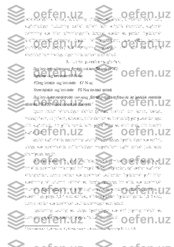 ixtisoslashganlik   sohasi,   dalalarning   o‘lchami   va   shakli,   almashlab   ekish   turi,
sug‘oriladigan   hududning   tashkil   etilishi   kabi   xo‘jalik   sharoitlari,   sug‘orish
tizimining   suv   bilan   ta’minlanganlik   darajasi,   suvdan   va   yerdan   foydalanish
koeffitsientlari,   tizimning   foydali   ish   koeffitsienti,   suv   sifati,   harorati,
sho‘rlanganlik   darajasi,   suv   manbaining   joylashgan   o‘rni   kabi   suv   xo‘jalik
sharoitlari ham hisobga olgan holda tanlash talab etiladi.
3. Tuproq yuzasidan sug‘orish.
Sug‘orish usullarining foydali ish koeffitsenti (FIK):
Egatlab sug‘orishda–57 % ni;
YOmg‘irlatib sug‘orishda – 67 % ni;
Tomchilatib sug‘orishda – 80 %ni tashkil qiladi.
Sug‘orish   tarmoqlarida   suv-ning   filtratsiyaga   sarflanishi   ko‘pchilik   mamlak
atlarda  30-40 %  dan iborat bo‘lmoqda. 1
Qator   oralari   ishlanadigan   ekinlar   (g‘o‘za,   boshoqli   don   kanop,   lavlagi,
makkajo‘xori, oq jo‘xori, sabzavot, poliz ekinlari va boshqalar) yer yuzasidan egat
olib   sug‘oriladi.   Bir   yillik   hamda   ko‘p   yillik   o‘tlar   va   sholi   chek   olib   bostirib
sug‘oriladi.
Egatlab sug‘orishda egatlarning uzunligini, bir egatga byerila-digan suv sarfini,
ularga   suv   taqsimlashda   qo‘llaniladigan   matyeriallarni   tug‘ri   tanlash   juda   katta
ahamiyatga egadir.
Egatlarga suvni  chim, qog‘oz salfetka bilan taqsimlashda har bir egatga suvni
bir xilda taqsimlash imkoniyati bo‘lmaydi. Sifon - naylardan, egiluvchan sug‘orish
shlanglaridan,   tuproq   ostidan   suv   taqsimlash   usullaridan   foydalanish   yo‘li   bilan
suvchining   ish   unumini   oshirish   va   barcha   egatlarga   bir   xilda   suv   taqsimlash
mumkin.   Agar   egatga   chim   yoki   qog‘oz   salfetka   yordamida   suv   taqsimlansa   1
suvchi  1 ga yerga 3,5-4 soat  sarflasa,  sifon-naylardan foydalanilganda 1,5-2 soat,
tuproq ostidan suv taqsimlash usulida arzimagan vaqt ketadi.
Egatlarning   uzunligi   va   ularga   byeriladigan   suv   sirfi   joyning   nishabi   va
tuproqning suv o‘tkazuvchanligiga ko‘ra turlicha bo‘ladi.
1
 Chandrasekaran B., Annadurai K., Somasundaram E.  A textbook of  Agronomy 2010. р. 402. 