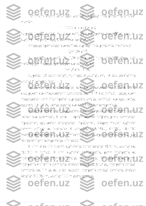 Har bir aniq sharoit uchun egat uzunligini quyidagi ifoda yordamida aniqlash
mumkin.
l = 10000 x  q x t /  m x d;
bu   yerda   l-egat   uzunligi,   m   ;   q-suv   sarfi,   l/s;   t-suv   byerish   davomiyligi,   soat;   m-
sug‘orish me’yori, m 3
/ga; d-qator orasi kengligi, m.
Bir egatga byeriladigan suv sarfi esa quyidagi ifoda yordamida hisoblanadi:
Q  1,28  v  ih 2
.
Bu   yerda   q-suv   sarfi,   l/s;   1,28-doimiy   son;   i-joy   nishabligi   (egat   tubi
nishabligi); h-1 egatga byeriladigan suv qalinligi, sm.
h  0,6 x N - 2   , 
bu   yerda:   0,6-qator   oralig‘i,   m;   h-egat   chuqurligi,   sm;    -dala   tekisligining
aniqligi (loyihadan farqi, + - )
Egatga   suv   byerish   davomiyligi   kam   suv   o‘tkazuvchan   tuproqlarda   24-36
soat,   yaxshi   suv   o‘tkazuvchanli   tuproqlarda   esa   12-16   soat   bo‘ladi.   Egatga   suvni
o‘zgaruvchan   oqim   bilan   byerish   quyidagicha  amalga   oshiriladi:   suv   egat   oxiriga
etguncha 0,5-0,6 l/s, oxiriga etganda suv sarfi 2 barobar kamaytiriladi.
  Egatga suv taqsimlashni quyidagicha mexanizatsiyalashtirish mumkin: tuproq
ostidan   suv   taqsimlash,   SHarov   -   Heynkin   sxemasi   bo‘yicha   yopiq   tizimlardan
foydalanish,   eguluvchan   shlanglardan   foydalanish,   diskyert-Impulsli   sug‘orish
tizimini   qo‘llash   va   boshqalar.   SHuningdek,   PPA-165U,   KP-250,   TAP-150
mashina   va   agregatlari   suv   taqsimlashni   mexanizatsiyalashtirishga   hamda   suv
isrofgarchiligini kamaytirishga olib keladi.
SHolini  chek   olib  bostirib  sug‘orishda   pollar  kengligi  25-30  m,  uzunligi   esa
150-200   m   bo‘ladi.   SHolini   sug‘orish   noinjenyerlik,   yarim   injenyerlik   va
injenyerlik   tipidagi   tizimlarda   amalga   oshirilmoqda.   Noinjenyerlik   va   yarim
injenyerlik sholichilik tizimlarida cheklar kattaligi 0,05-0,3 ga, injenyerlik tipidagi
tizimlarda   esa   1-4   ga   va   undan   kattadir.   Injenyerlik   tipidagi   tizimlarda   cheklar
kengligi 200-250 m, uzunligi 1000 m gacha etmoqda. 