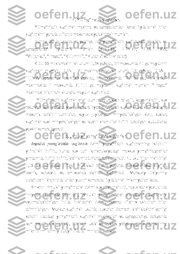 4. YOmg‘irlatib sug‘orish.
YOmg‘irlatib   sug‘orish   mashina   va   agregatlaridan   keng   foydalanish   bilan
sug‘orishni yanada to‘laroq mexanizatsiyalashtirish mumkin.
Buning   uchun   uzoqqa   va   yaqinga   otar   yomg‘irlatib   sug‘oruvchi   mashina   va
agregatlardan   foydalanish   mumkin   (KDU-55,   DDN-70,   DDA-100MA,
“Voljanka”, “Fregat”, “Kolomno”, “Kubanь” va boshqalar).
KDU-55 moslamasini ish unumi 0,28 ga/soat, bir mavsumda 40 ga maydonni
sug‘orishi   mumkin,   DDN   -   70   mashinasining   ish   unumi   0,3   ga/soat,   DDA   -
100MA   agregatiniki   esa   0,85   ga/soat,   bir   mavsumda   120-150   ga,   “Voljanka”
mashinasida   1   mavsumda   70-100   ga   maydonni   sug‘orish   mumkin.   “Fregat”
mashinasi bilan ham shuncha maydon sug‘oriladi.
YOmg‘irlatib sug‘orish  engil  qumoq,  murakkab  relьefli,  katta nishabli,  suv
resurslari kam yerlarda yaxshi samara byeradi. Egatlab sug‘orish esa sho‘r va og‘ir
mexanik   tarkibli   tuproqlar,   sayoz   joylashgan   minyerallashgan   sizot   suvlar,
sug‘orish   suvi   minyerallashgan   va   kuchli   shamollar   bo‘lib   turadigan   xududlarda
yaxshi samara byeradi.
5. Impulsli yomg‘irlatib sug‘orish.
Impulsli   yomg‘irlatib   sug‘orish   tizimi   yomg‘irlatib   sug‘orishning   istiqbolli
yo‘nalishi   bo‘lib,   bunda   suv   turli   konstruksiyadagi   maxsus   yomg‘irlatgichlar
yordamida bo‘lib-bo‘lib, kichik miqdorlarda taqsimlanadi. Bu usul bilan nishobligi
0,05   dan   0,3   gacha   bo‘lgan   murakkab   relьefli   yerlarda   rezavor   mevali   bog‘lar,
texnik,   sabzavot   va   em-xashak   ekinlari   sug‘oriladi.   Markaziy   Osiyoning
qurg‘oqchil sharoitida undan yuqori samarada foydalanish imkoniyatlari katta.
Sinxron Impulsli yomg‘irlatish tizimi suv olish inshooti, nasos stansiyasi, aloqa
liniyalari,   sug‘orish   tarmog‘i,   Impulsli   yomg‘irlatgich   apparatlari,   sug‘orishni
avtomatlashtirilgan   holda   boshqarish   tizimi,   nazorat   o‘lchov   asboblari   bilan
ta’minlangan.   Mazkur   sug‘orish   usulida   quvurlar   diametri   kichiklashtirilganligi
sababli   odatdagi   yomg‘irlatib   sug‘orish   mashinalari   va   agregatlariga   qaraganda
kam   metall   talab   etiladi,   tuproqni   ustki   va   havoni   yerga   yaqin   qatlamlarining
mikroiqlimi doimiy qulay holda ta’-minlanib turiladi. 