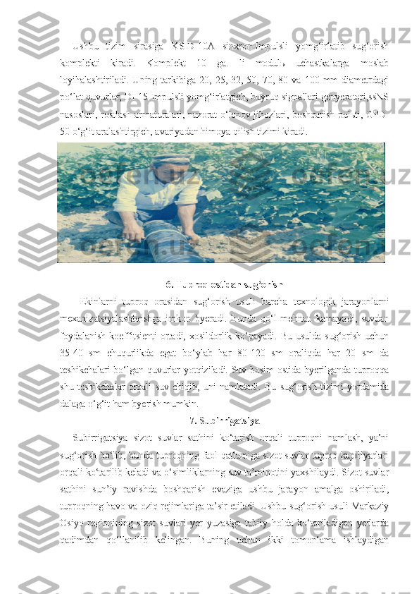 Ushbu   tizim   sirasiga   KSID-10A   sinxron-Impulsli   yomg‘irlatib   sug‘orish
komplekti   kiradi.   Komplekt   10   ga.   li   modulь   uchastkalarga   moslab
loyihalashtiriladi.  Uning  tarkibiga  20,  25,  32,  50,  70,  80  va   100  mm  diametrdagi
po‘lat quvurlar, DI-15 Impulsli yomg‘irlatgich, buyruq signallari genyeratori,ssNS
nasoslari, rostlash armaturalari, nazorat-o‘lchov jihozlari, boshqarish pulьti, GPD-
50 o‘g‘it aralashtirgich, avariyadan himoya qilish tizimi kiradi. 
6. Tuproq ostidan sug‘orish
Ekinlarni   tuproq   orasidan   sug‘orish   usuli   barcha   texnologik   jarayonlarni
mexanizatsiyalashtirishga   imkon   byeradi.   Bunda   qo‘l   mehnati   kamayadi,   suvdan
foydalanish  koeffitsienti  ortadi, xosildorlik ko‘payadi. Bu usulda  sug‘orish  uchun
35-40   sm   chuqurlikda   egat   bo‘ylab   har   80-120   sm   oraliqda   har   20   sm   da
teshikchalari bo‘lgan quvurlar yotqiziladi. Suv bosim ostida byerilganda tuproqqa
shu   teshikchalar   orqali   suv   chiqib,   uni   namlatadi.   Bu   sug‘orish   tizimi   yordamida
dalaga o‘g‘it ham byerish mumkin.
7.   Subirrigatsiya
Subirrigatsiya   sizot   suvlar   sathini   ko‘tarish   orqali   tuproqni   namlash,   ya’ni
sug‘orish bo‘lib, bunda tuproqning faol qatlamiga sizot suvlar tuproq kapillyarlari
orqali ko‘tarilib keladi va o‘simliklarning suv ta’minotini yaxshilaydi. Sizot suvlar
sathini   sun’iy   ravishda   boshqarish   evaziga   ushbu   jarayon   amalga   oshiriladi,
tuproqning havo va oziq rejimlariga ta’sir etiladi. Ushbu sug‘orish usuli Markaziy
Osiyo   regionining   sizot   suvlari   yer   yuzasiga   tabiiy   holda   ko‘tariladigan   yerlarda
qadimdan   qo‘llanilib   kelingan.   Buning   uchun   ikki   tomonlama   ishlaydigan 