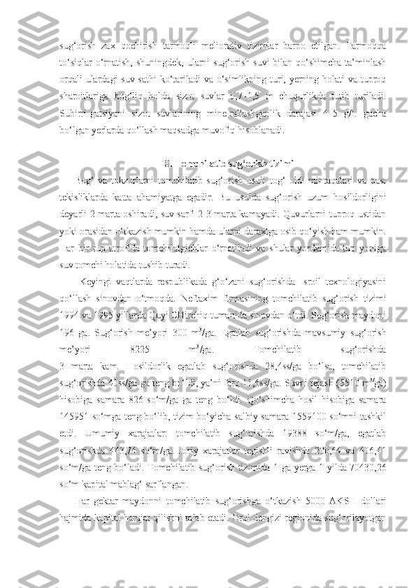 sug‘orish   zax   qochirish   tarmoqli   meliorativ   tizimlar   barpo   etilgan.   Tarmoqqa
to‘siqlar  o‘rnatish, shuningdek,  ularni  sug‘orish suvi  bilan qo‘shimcha  ta’minlash
orqali  ulardagi  suv sathi  ko‘tariladi  va o‘simlikning turi, yerning holati  va tuproq
sharoitlariga   bog‘liq   holda   sizot   suvlar   0,7–1,5   m   chuqurlikda   tutib   turiladi.
Subirri-gatsiyani   sizot   suvlarining   mine-rallashganlik   darajasi   4–5   g/l.   gacha
bo‘lgan yerlarda qo‘llash maqsadga muvofiq hisoblanadi.
8. Tomchilatib sug‘orish tizimi
Bog‘   va   tokzorlarni   tomchilatib   sug‘orish   usuli   tog‘   oldi   mintaqalari   va   past
tekisliklarda   katta   ahamiyatga   egadir.   Bu   usulda   sug‘orish   uzum   hosildorligini
deyarli 2 marta oshiradi, suv sarfi 2-3 marta kamayadi. Quvurlarni tuproq ustidan
yoki orasidan o‘tkazish mumkin hamda ularni daraxtga osib qo‘yish ham mumkin.
Har   bir   tup   atrofida   tomchilatgichlar   o‘rnatiladi   va   shular   yordamida   tup   yoniga
suv tomchi holatida tushib turadi.
Keyingi   vaqtlarda   respublikada   g‘o‘zani   sug‘orishda   Isroil   texnologiyasini
qo‘llash   sinovdan   o‘tmoqda.   Neftaxim   firmasining   tomchilatib   sug‘orish   tizimi
1994 va 1995 yillarda Quyi CHirchiq tumanida sinovdan o‘tdi. Sug‘orish maydoni
196   ga.   Sug‘orish   me’yori   300   m 3
/ga.   Egatlab   sug‘orishda   mavsumiy   sug‘orish
me’yori   8225   m 3
/ga.   Tomchilatib   sug‘orishda
3   marta   kam.   Hosildorlik   egatlab   sug‘orishda   28,4ss/ga   bo‘lsa,   tomchilatib
sug‘orishda 40ss/ga ga teng bo‘ldi, ya’ni farq 11,6ss/ga.   Suvni tejash (5510 m 3/
ga)
hisobiga   samara   826   so‘m/ga   ga   teng   bo‘ldi.   Qo‘shimcha   hosil   hisobiga   samara
145951 so‘mga teng bo‘lib, tizim bo‘yicha salbiy samara 1559100 so‘mni tashkil
etdi.   Umumiy   xarajatlar:   tomchilatib   sug‘orishda   19388   so‘m/ga,   egatlab
sug‘orishda   443,74   so‘m/ga.   Joriy   xarajatlar   tegishli   ravishda   200,64   va   406,41
so‘m/ga teng bo‘ladi. Tomchilatib sug‘orish tizimida 1   ga yerga 1 yilda 70430,26
so‘m kapital mablag‘ sarflangan.
Har   g ektar   maydonni   tomchilatib   sug‘orishga   o‘tkazish   5000   AKSH   dollari
hajmida kapital harajat qilishni talab etadi. Orol dengizi regionida sug‘orilayotgan 