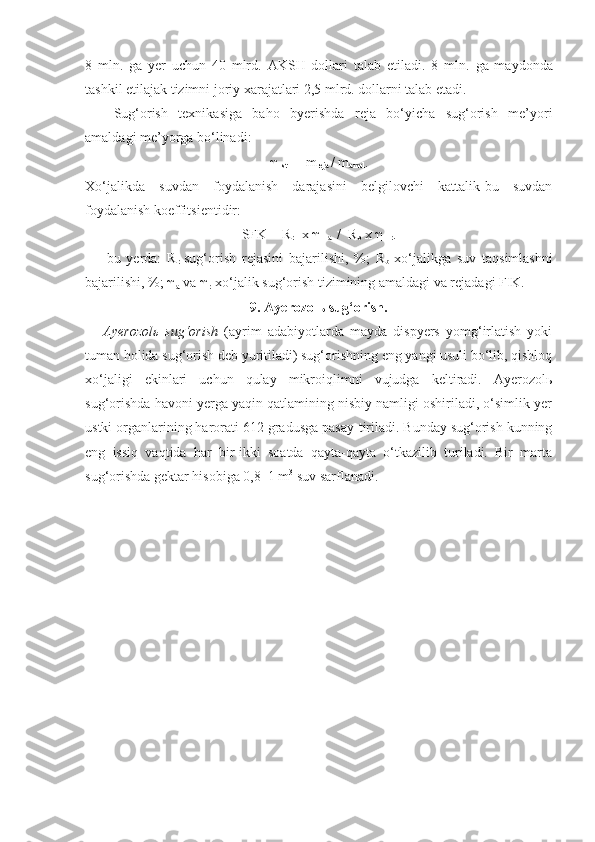 8   mln.   ga   yer   uchun   40   mlrd.   AKSH   dollari   talab   etiladi.   8   mln.   ga   maydonda
tashkil etilajak tizimni joriy xarajatlari 2,5 mlrd. dollarni talab etadi.
Sug‘orish   texnikasiga   baho   byerishda   reja   bo‘yicha   sug‘orish   me’yori
amaldagi me’yorga bo‘linadi:
  
st  =  m
reja  / m
amal .
Xo‘jalikda   suvdan   foydalanish   darajasini   belgilovchi   kattalik-bu   suvdan
foydalanish koeffitsientidir:
SFK = R
r    x     
a   /  R
b  x     
r .
bu   yerda:   R
r -sug‘orish   rejasini   bajarilishi,   %;   R
b -xo‘jalikga   suv   taqsimlashni
bajarilishi, %;  
a  va  
r -xo‘jalik sug‘orish tizimining amaldagi va rejadagi FIK.
9. Ayerozolь sug‘orish.
Ayerozolь   sug‘orish   (ayrim   adabiyotlarda   mayda   dispyers   yomg‘irlatish   yoki
tuman holida sug‘orish deb yuritiladi) sug‘orishning eng yangi usuli bo‘lib, qishloq
xo‘jaligi   ekinlari   uchun   qulay   mikroiqlimni   vujudga   keltiradi.   Ayerozolь
sug‘orishda havoni yerga yaqin qatlamining nisbiy namligi oshiriladi, o‘simlik yer
ustki organlarining harorati 6 12 gradusga pasay-tiriladi. Bunday sug‘orish kunning
eng   issiq   vaqtida   har   bir-ikki   soatda   qayta-qayta   o‘tkazilib   turiladi.   Bir   marta
sug‘orishda gektar hisobiga 0,8–1 m 3
 suv sarflanadi. 