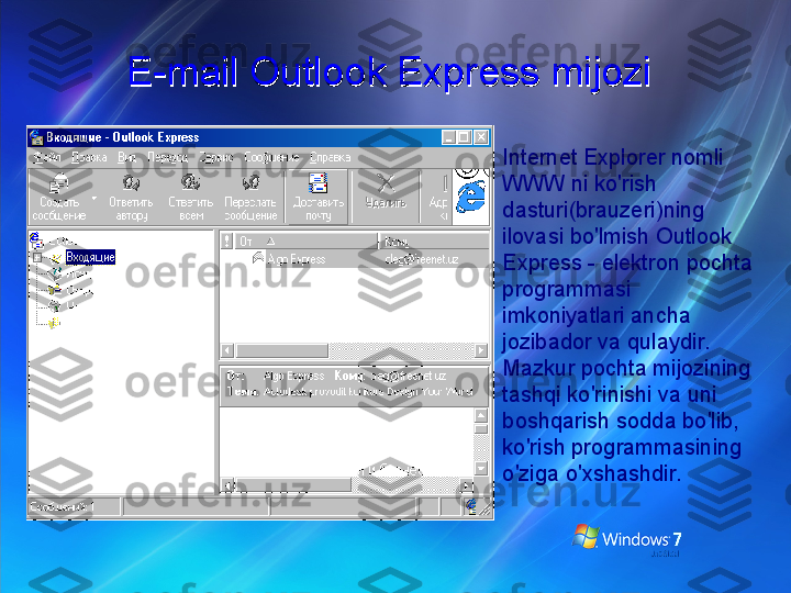E-mail Outlook Express mijoziE-mail Outlook Express mijozi
Internet Explorer nomli 
WWW ni ko'rish 
dasturi(brauzeri)ning 
ilovasi bo'lmish Outlook 
Express - elektron pochta 
programmasi 
imkoniyatlari ancha 
jozibador va qulaydir. 
Mazkur pochta mijozining 
tashqi ko'rinishi va uni 
boshqarish sodda bo'lib, 
ko'rish programmasining 
o'ziga o'xshashdir. 