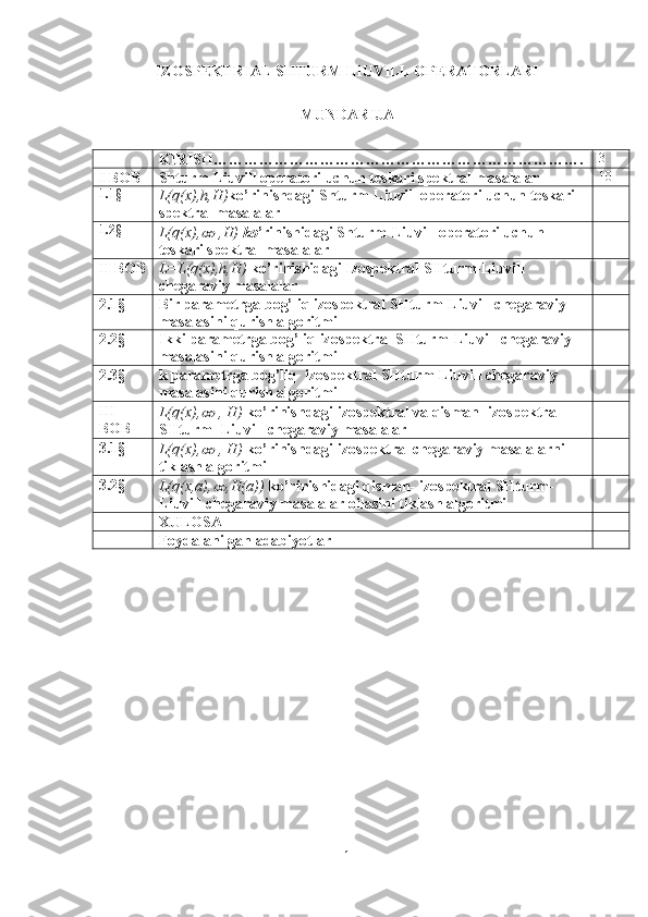 IZOSPEKTRIAL SHTURM LIUVILL OPERATORLARI
MUNDARIJA
KIRISH………………………………………………………………. 3
I BOB Shturm-Liuvill operatori uchun teskari spektral masalalar 10
1.1§
L(q(x),h,H) ko’rinishdagi Shturm-Liuvill operatori uchun teskari 
spektral masalalar
1.2§
L(q(x),∞  ,H)  ko ’rinishidagi Shturm-Liuvill operatori uchun 
teskari spektral masalalar
II BOB L=L(q(x),h,H)  ko’rinishidagi Izospektral SHturm-Liuvill 
chegaraviy masalalar 
2.1§ Bir parametrga bog’liq izospektral SHturm-Liuvill chegaraviy 
masalasini qurish algoritmi
2.2§ Ikki parametrga bog’liq izospektral SHturm-Liuvill chegaraviy 
masalasini qurish algoritmi
2.3§ k parametrga bog’liq  izospektral SHturm-Liuvill chegaraviy 
masalasini qurish algoritmi
III 
BOB L(q(x),
∞  , H)  ko’rinishdagi izospektral va qisman- izospektral 
SHturm- Liuvill chegaraviy masalalar
3.1§
L(q(x),
∞  , H)  ko’rinishdagi izospektral chegaraviy masalalarni 
tiklash algoritmi
3 .2§
L(q(x,a),	
∞ ,H(a))  ko’rinishidagi qisman- izospektral SHturm-
Liuvill chegaraviy masalalar oilasini tiklash algoritmi
XULOSA
Foydalanilgan adabiyotlar
1 