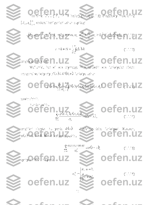 Teorema-1.1.1.   ([3],   14-18   betlar)   (1.1.3)-(1.1.5)   chegaraviy   masalaning
 spektral berilganlari uchun quyidagi
,  (1.1.11)
  (1.1.12)
tengliklar bajariladi. 
Ma’lumki,   har   xil   xos   qiymatga   mos   keluvchi   xos   funksiyalar   o’zaro
ortogonal va ixtiyoriy   funksiya uchun 
(1.1.13)
tasvir o’rinli.
Bundan ushbu 
, (1.1.14)
tenglikni   olamiz.   Bu   yerda     -   Dirakning   delta   funksiyasi.   Xususan,
 bo’lganda, ushbu
, (1.1.15)
ayniyat o’rinli. Bu yerda
(1.1.16)
10 