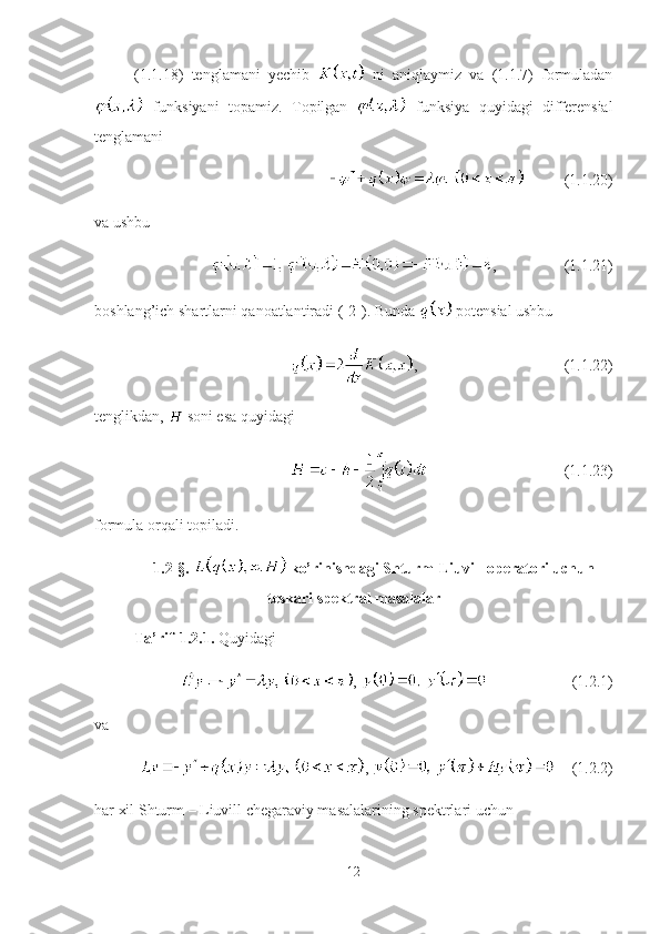 (1.1.18)   tenglamani   yechib     ni   aniqlaymiz   va   (1.1.7)   formuladan
  funksiyani   topamiz.   T opilgan     funksiya   quyidagi   differensial
tenglamani
(1.1.20)
va ushbu 
, (1.1.21)
boshlang’ich shartlarni qanoatlantiradi  ([2]) .  B unda    potensial ushbu
, (1.1.22)
tenglikdan,   soni esa quyidagi 
(1.1.23)
formula orqali topiladi.
1.2-§.   ko’rinishdagi Shturm-Liuvill operatori uchun
teskari spektral masalalar
Ta’rif-1.2.1.  Quyidagi 
,  (1.2.1)
va 
,  (1.2.2)
har xil Shturm – Liuvill chegaraviy masalalarining spektrlari uchun 
12 